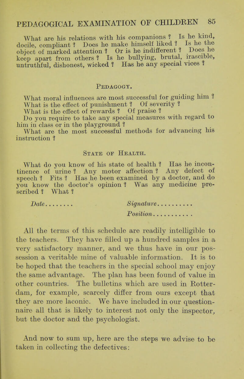 What are Ms relations with his companions ? Is he kind, docile, compliant ? Does he make himself liked ? Is he the object of marked attention ? Or is he indifferent ? Does he keep apart from others? Is he bullying, brutal, irascible, untruthful, dishonest, wicked ? Has he any special vices i Pedagogy. What moral influences are most successful for guiding liim *? What is the effect of punishment *? Of severity ? What is the effect of rewards ? Of praise ? Do you require to take any special measures with regard to him in class or in the playground ? What are the most successful methods for advancin/; his instruction *? State of Health. What do you know of his state of health ? Has he incon- tinence of urine ? Any motor affection ? Any defect of speech ? Fits ? Has he been examined by a doctor, and do you know the doctor's opinion ? Was any medicine pre- scribed What ? Date Signature Position All the terms of this schedule are readily intelligible to the teachers. They have filled up a hundred samples in a very satisfactory manner, and we thus have in our pos- session a veritable mine of valuable information. It is to be hoped that the teachers in the special school may enjoy the same advantage. The plan has been found of value in other countries. The buUetias which are used in Rotter- dam, for example, scarcely differ from ours except that they are more laconic. We have included in our question- naire all that is likely to interest not only the inspector, but the doctor and the psychologist. And now to sum up, here are the steps we advise to be taken in collecting the defectives: