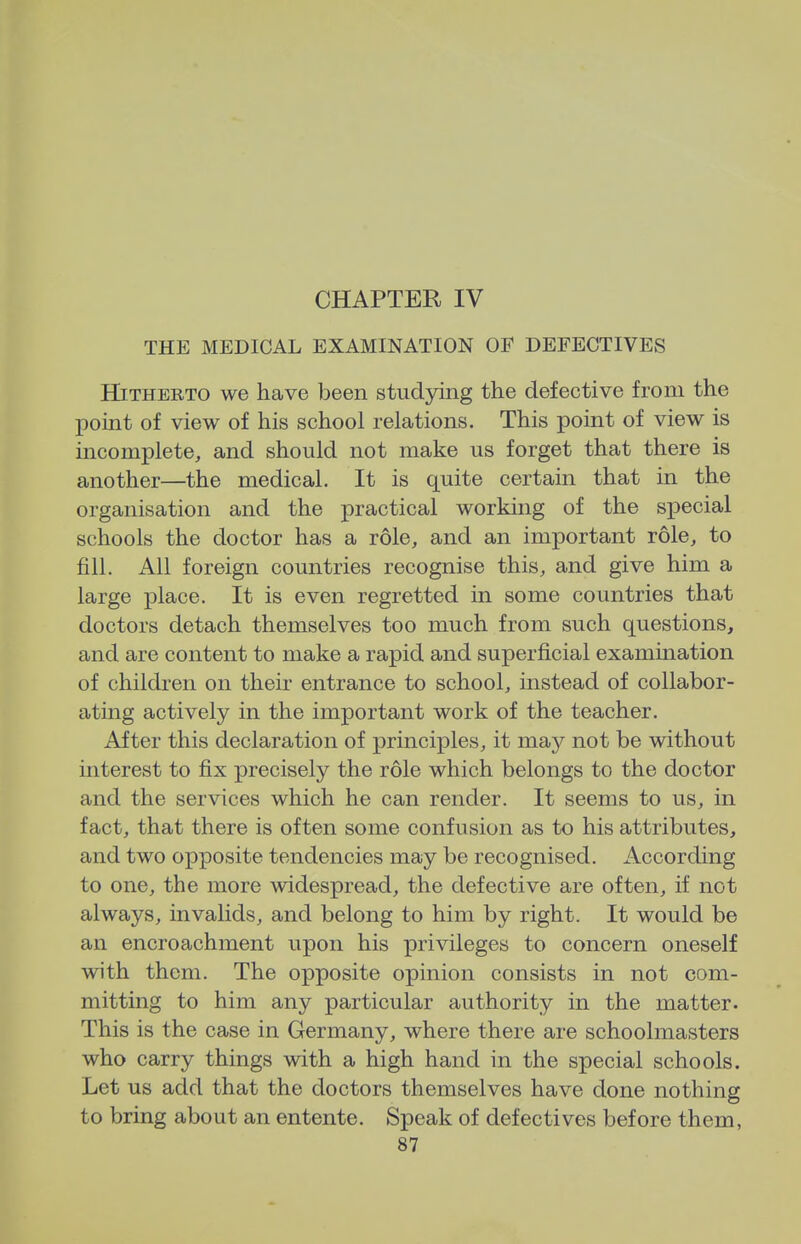 CHAPTER IV THE MEDICAL EXAMINATION OF DEFECTIVES Hitherto we have been studying the defective from the point of view of his school relations. This point of view is incomplete, and should not make us forget that there is another—the medical. It is quite certain that in the organisation and the practical working of the special schools the doctor has a role, and an important role, to fill. All foreign countries recognise this, and give him a large place. It is even regretted in some countries that doctors detach themselves too much from such questions, and are content to make a rapid and superficial examination of children on their entrance to school, instead of collabor- ating actively in the important work of the teacher. After this declaration of principles, it may not be without interest to fix precisely the role which belongs to the doctor and the services which he can render. It seems to us, in fact, that there is often some confusion as to his attributes, and two opposite tendencies may be recognised. According to one, the more widespread, the defective are often, if not always, invalids, and belong to him by right. It would be an encroachment upon his privileges to concern oneself with them. The opposite opinion consists in not com- mitting to him any particular authority in the matter. This is the case in Germany, where there are schoolmasters who carry things with a high hand in the special schools. Let us add that the doctors themselves have done nothing to bring about an entente. Speak of defectives before them,