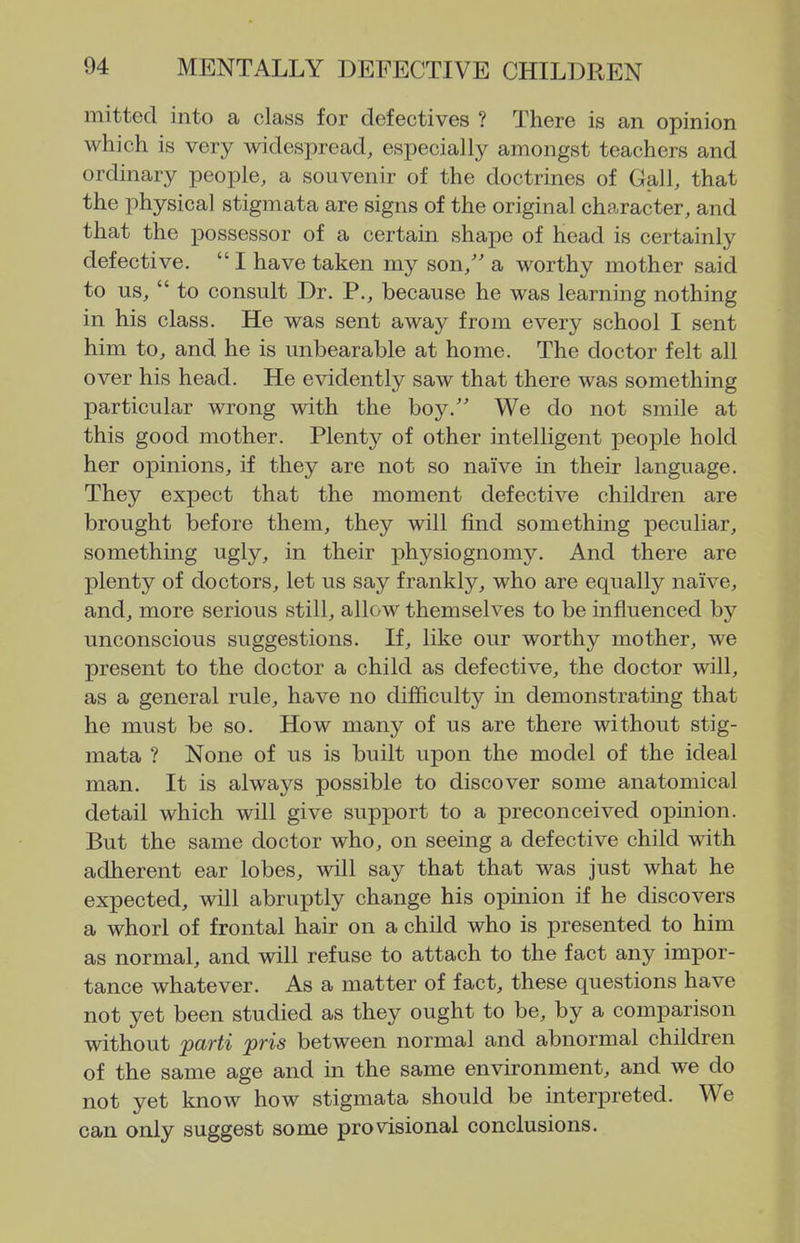 mitted into a class for defectives ? There is an opinion which is very widespread, especially amongst teachers and ordinary people, a souvenir of the doctrines of Gall, that the physical stigmata are signs of the original character, and that the possessor of a certain shape of head is certainly defective.  I have taken my son,'' a worthy mother said to us,  to consult Dr. P., because he was learning nothing in his class. He was sent away from every school I sent him to, and he is unbearable at home. The doctor felt all over his head. He evidently saw that there was something particular wrong with the boy.' We do not smile at this good mother. Plenty of other intelligent people hold her opinions, if they are not so naive in their language. They expect that the moment defective children are brought before them, they will find something peculiar, something ugly, in their physiognomy. And there are plenty of doctors, let us say frankly, who are equally naive, and, more serious still, allow themselves to be influenced by unconscious suggestions. If, like our worthy mother, we present to the doctor a child as defective, the doctor will, as a general rule, have no difficulty in demonstrating that he must be so. How many of us are there without stig- mata ? None of us is built upon the model of the ideal man. It is always possible to discover some anatomical detail which will give support to a preconceived opinion. But the same doctor who, on seeing a defective child with adherent ear lobes, will say that that was just what he expected, will abruptly change his opinion if he discovers a whorl of frontal hair on a child who is presented to him as normal, and will refuse to attach to the fact any impor- tance whatever. As a matter of fact, these questions have not yet been studied as they ought to be, by a comparison without parti pris between normal and abnormal children of the same age and in the same environment, and we do not yet know how stigmata should be interpreted. We can only suggest some provisional conclusions.