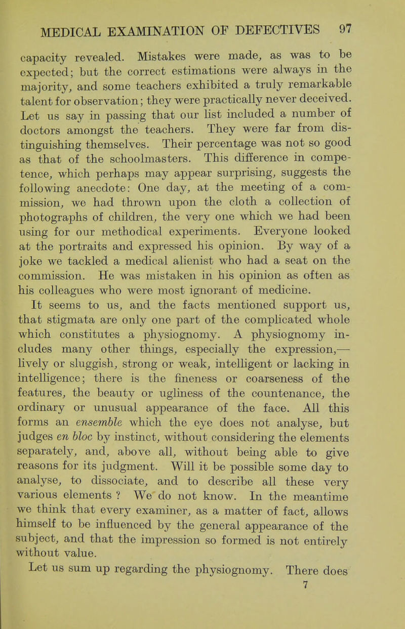 capacity revealed. Mistakes were made, as was to be expected; but the correct estimations were always in the majority, and some teachers exhibited a truly remarkable talent for observation; they were practically never deceived. Let us say in passing that our list included a number of doctors amongst the teachers. They were far from dis- tinguishing themselves. Their percentage was not so good as that of the schoolmasters. This difference in compe- tence, which perhaps may appear surprising, suggests the following anecdote: One day, at the meeting of a com- mission, we had thrown upon the cloth a collection of photographs of children, the very one which we had been using for our methodical experiments. Everyone looked at the portraits and expressed his opinion. By way of a joke we tackled a medical alienist who had a seat on the commission. He was mistaken in his opinion as often as his colleagues who were most ignorant of medicine. It seems to us, and the facts mentioned support us, that stigmata are only one part of the complicated whole which constitutes a physiognomy. A physiognomy in- cludes many other things, especially the expression,— lively or sluggish, strong or weak, intelligent or lacking in intelligence; there is the fineness or coarseness of the features, the beauty or ugliness of the countenance, the ordinary or unusual appearance of the face. All this forms an ensemble which the eye does not analyse, but judges en bloc by instinct, without considering the elements separately, and, above all, without being able to give reasons for its judgment. Will it be possible some day to analyse, to dissociate, and to describe all these very various elements ? We do not know. In the meantime we think that every examiner, as a matter of fact, allows himself to be influenced by the general appearance of the subject, and that the impression so formed is not entirely without value. Let us sum up regarding the physiognomy. There does 7