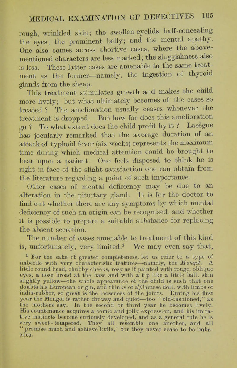 rough, wrinkled skin; the swollen eyelids half-concealing the eyes; the prominent belly; and the mental apathy. One also comes across abortive cases, where the above- mentioned characters are less marked; the sluggishness also is less. These latter cases are amenable to the same treat- ment as the former—namely, the ingestion of thyroid glands from the sheep. This treatment stimulates growth and makes the child more lively; but what ultimately becomes of the cases so treated ? The amelioration usually ceases whenever the treatment is dropped. But how far does this amelioration go ? To what extent does the child profit by it ? Lasegue has jocularly remarked that the average duration of an attack of typhoid fever (six weeks) represents the maximum time during which medical attention could be brought to bear upon a patient. One feels disposed to think he is right in face of the slight satisfaction one can obtain from the literature regarding a point of such importance. Other cases of mental deficiency may be due to an alteration in the pituitary gland. It is for the doctor to find out whether there are any symptoms by which mental deficiency of such an origin can be recognised, and whether it is possible to prepare a suitable substance for replacing the absent secretion. The number of cases amenable to treatment of this kind is, unfortunately, very limited.^ We may even say that, ^ For the sake of greater completeness, let us refer to a type of imbecile with very cliaracteristic features—'iiamely, the Mongol. A little round head, chubby cheeks, rosy as if painted with rouge, oblique eyes, a nose broad at the base and with a tijp like a little ball, skin slightly yellow—the whole appeaiauce of the child is such that one doubts his European origin, and thinks^^of a^Chinese doll, with limbs of india-rubber, so great is the looseness of the joints. During his first year the Mongol is rather drowsy and quiet—too  old-fashioned, as the mothers say. In the second or third year he becomes lively. His countenance acquires a comic and jolly expression, and his imita- tive instincts become curiously developed, and as a general rule he is very sweet-tempered. They all resemble one another, and all  promise much and achieve little, for they never cease to bo imbe- cile^.