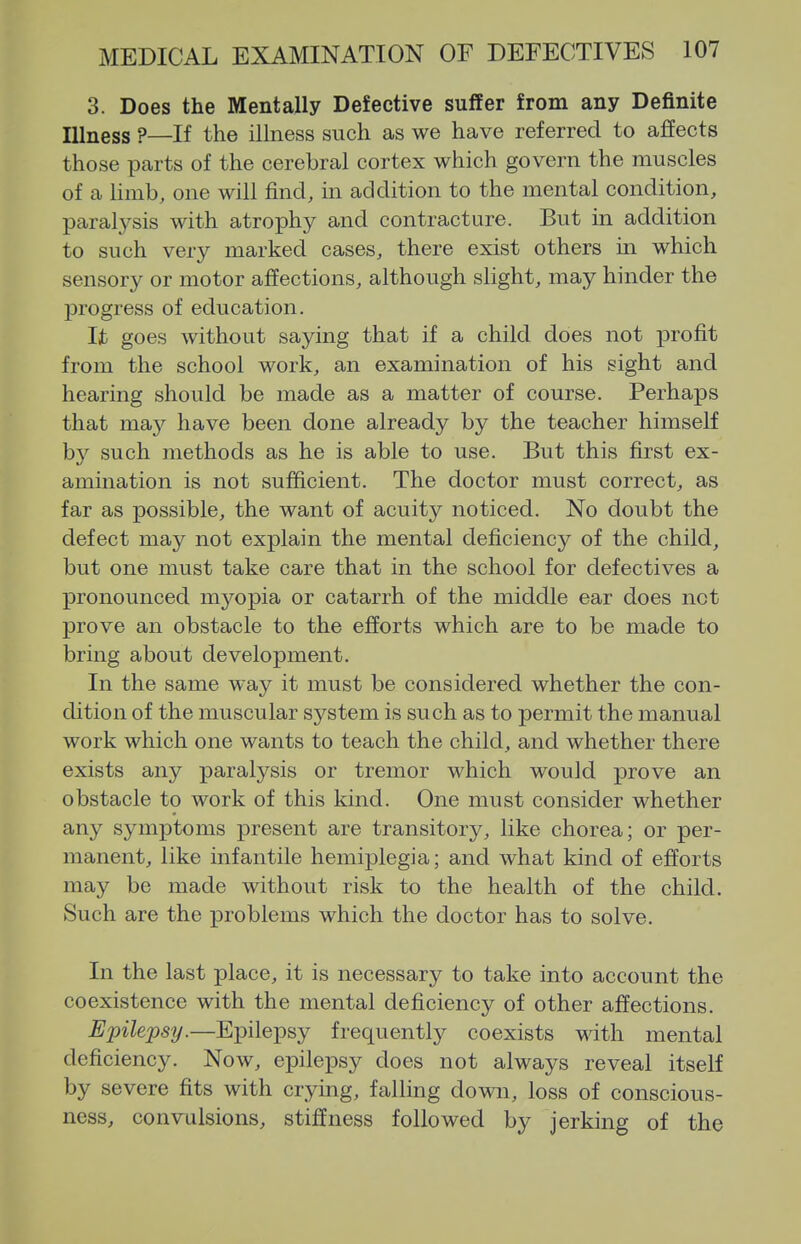 3. Does the Mentally Defective suffer from any Definite Illness ?—If the illness such as we have referred to affects those parts of the cerebral cortex which govern the muscles of a limb, one will find, in addition to the mental condition, paralysis with atrophy and contracture. But in addition to such very marked cases, there exist others in which sensory or motor affections, although slight, may hinder the progress of education. Ijb goes without saying that if a child does not profit from the school work, an examination of his sight and hearing should be made as a matter of course. Perhaps that may have been done already by the teacher himself by such methods as he is able to use. But this first ex- amination is not sufficient. The doctor must correct, as far as possible, the want of acuity noticed. No doubt the defect may not explain the mental deficiency of the child, but one must take care that in the school for defectives a pronounced myopia or catarrh of the middle ear does net prove an obstacle to the efforts which are to be made to bring about development. In the same way it must be considered whether the con- dition of the muscular system is such as to permit the manual work which one wants to teach the child, and whether there exists any paralysis or tremor which would prove an obstacle to work of this kind. One must consider whether any symptoms present are transitory, like chorea; or per- manent, like infantile hemiplegia; and what kind of efforts may be made without risk to the health of the child. Such are the problems which the doctor has to solve. In the last place, it is necessary to take into account the coexistence with the mental deficiency of other affections. Epilepsy.—Epilepsy frequently coexists with mental deficiency. Now, epilepsy does not always reveal itself by severe fits with crying, falling down, loss of conscious- ness, convulsions, stiffness followed by jerking of the