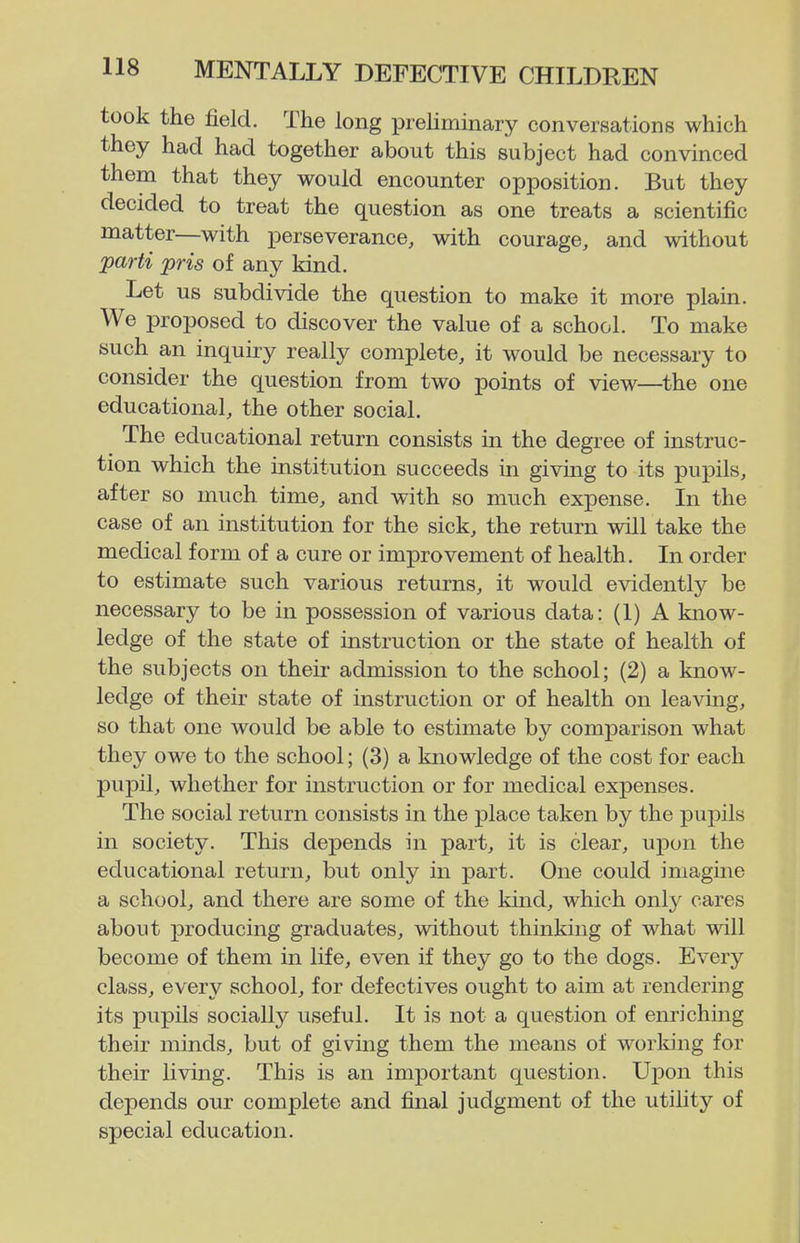 took the field. The long preliminary conversations which they had had together about this subject had convinced them that they would encounter opposition. But they decided to treat the question as one treats a scientific matter—with perseverance, with courage, and without parti pris of any kind. Let us subdivide the question to make it more plain. We proposed to discover the value of a school. To make such an inquiry really complete, it would be necessary to consider the question from two points of view—the one educational, the other social. The educational return consists in the degree of instruc- tion which the institution succeeds in giving to its pupils, after so much time, and with so much expense. In the case of an institution for the sick, the return will take the medical form of a cure or improvement of health. In order to estimate such various returns, it would evidently be necessary to be in possession of various data: (1) A know- ledge of the state of instruction or the state of health of the subjects on their admission to the school; (2) a know- ledge of their state of instruction or of health on leaving, so that one would be able to estimate by comparison what they owe to the school; (3) a knowledge of the cost for each pupil, whether for instruction or for medical expenses. The social return consists in the place taken by the pupils in society. This depends in part, it is clear, upon the educational return, but only in part. One could imagine a school, and there are some of the kind, which only cares about producing graduates, without thinking of what will become of them in life, even if they go to the dogs. Every class, every school, for defectives ought to aim at rendering its pupils socially useful. It is not a question of enriching their minds, but of giving them the means of worldng for their living. This is an important question. Upon this depends our complete and final judgment of the utility of special education.