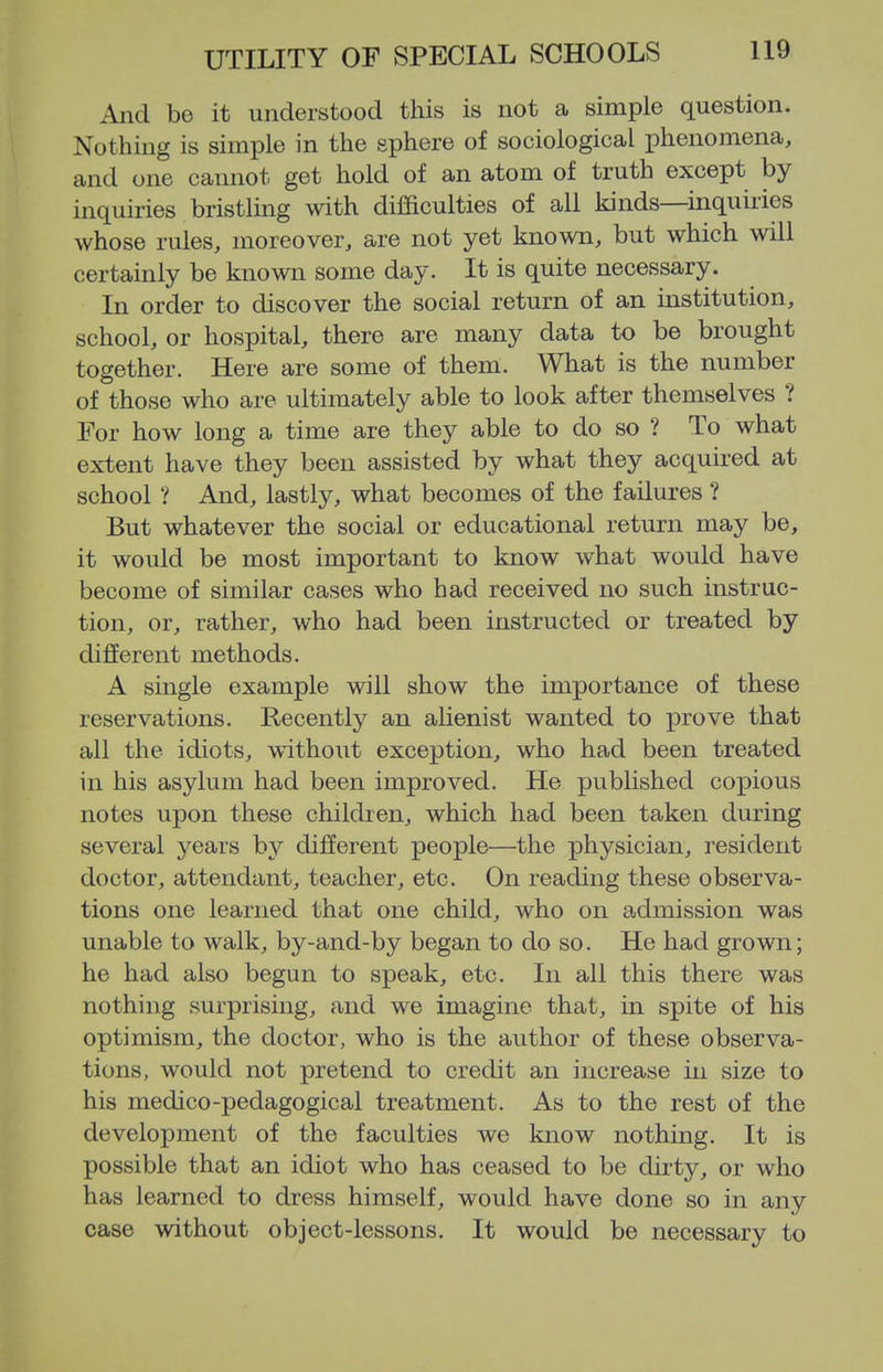 And be it understood this is not a simple question. Nothing is simple in the sphere of sociological phenomena, and one cannot get hold of an atom of truth except by inquiries bristling with difficulties of all kinds—inquiries whose rules, moreover, are not yet known, but which will certainly be known some day. It is quite necessary. In order to discover the social return of an institution, school, or hospital, there are many data to be brought together. Here are some of them. What is the number of those who are ultimately able to look after themselves ? For how long a time are they able to do so ? To what extent have they been assisted by what they acquired at school ? And, lastly, what becomes of the failures ? But whatever the social or educational return may be, it would be most important to know what would have become of similar cases who had received no such instruc- tion, or, rather, who had been instructed or treated by different methods. A single example will show the importance of these reservations. Recently an alienist wanted to prove that all the idiots, without exception, who had been treated in his asylum had been improved. He published copious notes upon these children, which had been taken during several years by different people—the physician, resident doctor, attendant, teacher, etc. On reading these observa- tions one learned that one child, who on admission was unable to walk, by-and-by began to do so. He had grown; he had also begun to speak, etc. In all this there was nothing surprising, and we imagine that, in spite of his optimism, the doctor, who is the author of these observa- tions, would not pretend to credit an increase in size to his medico-pedagogical treatment. As to the rest of the development of the faculties we know nothing. It is possible that an idiot who has ceased to be dirty, or who has learned to dress himself, would have done so in any case without object-lessons. It would be necessary to