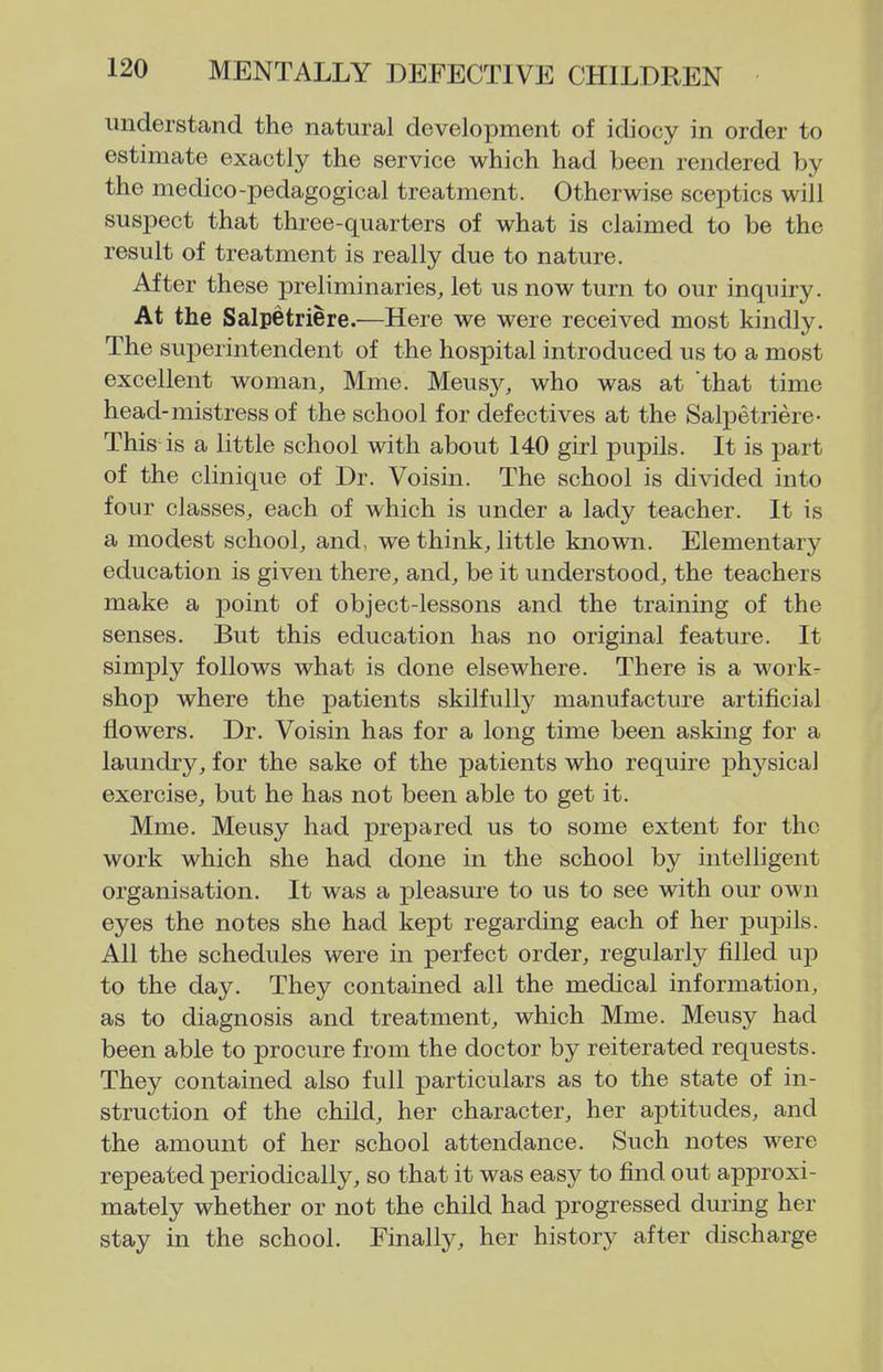 understand the natural development of idiocy in order to estimate exactly the service which had been rendered by the medico-pedagogical treatment. Otherwise sceptics will suspect that three-quarters of what is claimed to be the result of treatment is really due to nature. After these preliminaries, let us now turn to our inquiry. At the Salpetriere.—Here we were received most kindly. The superintendent of the hospital introduced us to a most excellent woman, Mme. Meusy, who was at that time head-mistress of the school for defectives at the Salpetriere- This is a little school with about 140 girl pupils. It is part of the clinique of Dr. Voisin. The school is divided into four classes, each of which is under a lady teacher. It is a modest school, and, we think, little known. Elementary education is given there, and, be it understood, the teachers make a point of object-lessons and the training of the senses. But this education has no original feature. It simply follows what is done elsewhere. There is a work- shop where the patients skilfully manufacture artificial flowers. Dr. Voisin has for a long time been asking for a laundry, for the sake of the patients who require physical exercise, but he has not been able to get it. Mme. Meusy had prepared us to some extent for the work which she had done in the school by intelligent organisation. It was a pleasure to us to see with our own eyes the notes she had kept regarding each of her pupils. All the schedules were in perfect order, regularly filled up to the day. They contained all the medical information, as to diagnosis and treatment, which Mme. Meusy had been able to procure from the doctor by reiterated requests. They contained also full particulars as to the state of in- struction of the child, her character, her aptitudes, and the amount of her school attendance. Such notes were repeated periodically, so that it was easy to find out approxi- mately whether or not the child had progressed during her stay in the school. Finally, her history after discharge