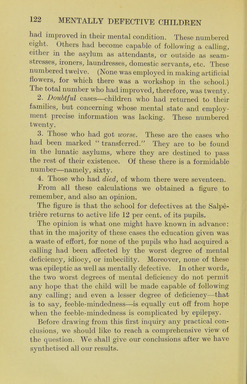 had improved in their mental condition. These numbered eight. Others had become capable of following a caUing, either in the asylum as attendants, or outside as seam- stresses, ii'oners, laundresses, domestic servants, etc. These numbered twelve. (None was employed in making artificial flowers, for which there was a workshop in the school.) The total number who had improved, therefore, was twenty. 2. Doubtful cases—children who had returned to their families, but concerning whose mental state and employ- ment precise information was lacking. These numbered twenty, 3. Those who had got worse. These are the cases who had been marked  transferred. They are to be found in the lunatic asylums, where they are destined to pass the rest of their existence. Of these there is a formidable number—namely, sixty, 4. Those who had died, of whom there were seventeen. From all these calculations we obtained a figure to remember, and also an opinion. The figure is that the school for defectives at the Salpe- triere returns to active life 12 per cent, of its pupils. The opinion is what one might have known in advance: that in the majority of these cases the education given was a waste of effort, for none of the pupils who had acquired a calling had been ajSected by the worst degree of mental deficiency, idiocy, or imbecility. Moreover, none of these was epileptic as well as mentally defective. In other words, the two worst degrees of mental deficiency do not permit any hope that the child will be made capable of following any calling; and even a lesser degree of deficiency—that is to say, feeble-mindedness—^is equally cut ojff from hope when the feeble-mindedness is complicated by epilepsy. Before drawing from this first inquiry any practical con- clusions, we should like to reach a comprehensive view of the question. We shall give our conclusions after we have synthetised all our results.