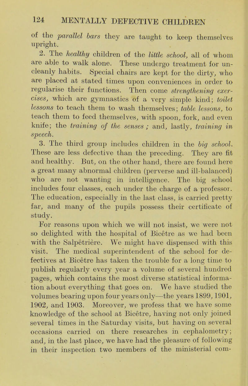 of the parallel bars they are taught to keep themselves upright. 2. The healthy children of the little school, all of whom are able to walk alone. These undergo treatment for un- cleanly habits. Special chairs are kept for the dirty, who are placed at stated times upon conveniences in order to regularise their functions. Then come strengthening exer- cises, which are gymnastics of a very simple kind; toilet lessons to teach them to wash themselves; table lessons, to teach them to feed themselves, with spoon, fork, and even knife; the training of the senses ; and, lastly, training in speech. 3. The third group includes children in the big school. These are less defective than the preceding. They are fit and healthy. But, on the other hand, there are found here a great many abnormal children (perverse and ill-balanced) who are not wanting in intelligence. The big school includes four classes, each under the charge of a professor. The education, especially in the last class, is carried pretty far, and many of the pupils possess their certificate of study. For reasons upon which we will not insist, we were not so delighted with the hospital of Bicetre as we had been with the Salpetriere. We might have dispensed with this visit. The medical superintendent of the school for de- fectives at Bicetre has taken the trouble for a long time to publish regularly every year a volume of several hundred pages, which contains the most diverse statistical informa- tion about everything that goes on. We have studied the volumes bearing vipon four years only—the years 1899,1901, 1902, and 1903. Moreover, we profess that we have some knowledge of the school at Bicetre, having not only joined several times in the Saturday visits, but having on several occasions carried on there researches in cephalometry; and, in the last place, we have had the pleasure of following in their inspection two members of the ministerial com-