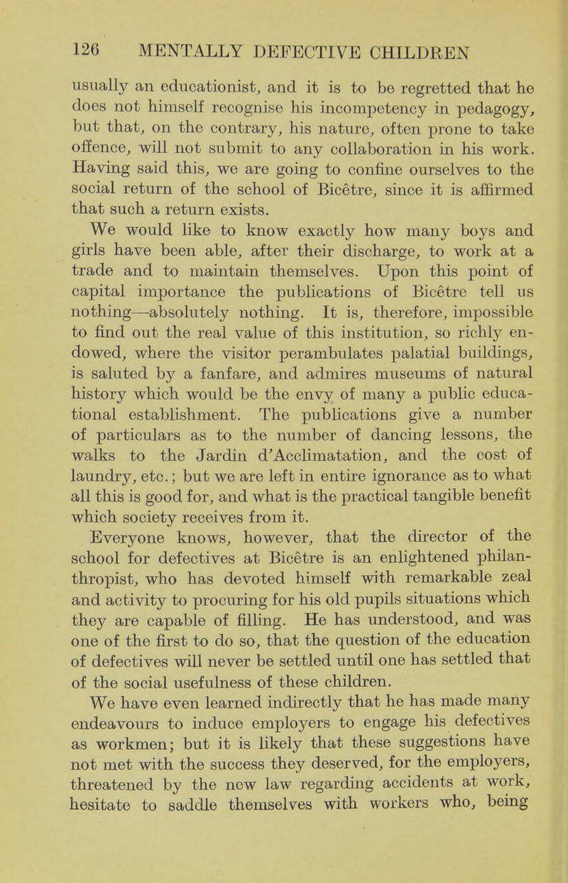 usually an educationist, and it is to be regretted that ho does not himself recognise his incompetency in pedagogy, but that, on the contrary, his nature, often prone to take offence, will not submit to any collaboration in his work. Having said this, we are going to confine ourselves to the social return of the school of Bicetre, since it is affirmed that such a return exists. We would like to know exactly how many boys and girls have been able, after their discharge, to work at a trade and to maintain themselves. Upon this point of capital importance the publications of Bicetre tell us nothing—-absolutely nothing. It is, therefore, impossible to find out the real value of this institution, so richly en- dowed, where the visitor perambulates palatial buildings, is saluted by a fanfare, and admires museums of natural history which would be the envy of many a public educa- tional establishment. The publications give a number of particulars as to the number of dancing lessons, the walks to the Jardin d'Acclimatation, and the cost of laundry, etc.; but we are left in entire ignorance as to what all this is good for, and what is the practical tangible benefit which society receives from it. Everyone knows, however, that the director of the school for defectives at Bicetre is an enlightened philan- thropist, who has devoted himself with remarkable zeal and activity to procuring for his old pupils situations which they are capable of filling. He has understood, and was one of the first to do so, that the question of the education of defectives will never be settled until one has settled that of the social usefulness of these children. We have even learned indirectly that he has made many endeavours to induce employers to engage his defectives as workmen; but it is likely that these suggestions have not met with the success they deserved, for the employers, threatened by the new law regarding accidents at work, hesitate to saddle themselves with workers who, being