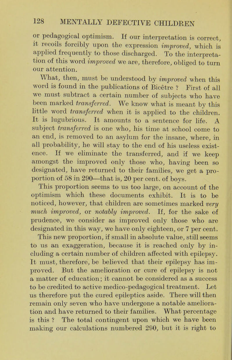 or pedagogical optimism. If our interpretation is correct, it recoils forcibly upon the expression improved, which is applied frequently to those discharged. To the interpreta- tion of this word improved we are, therefore, obliged to turn our attention. What, then, must be understood by improved when this word is found in the publications of Bicetre ? First of all we must subtract a certain number of subjects who have been marked transferred. We know what is meant by this little word transferred when it is applied to the children. It is lugubrious. It amounts to a sentence for life. A subject transferred is one who, his time at school come to an end, is removed to an asylum for the insane, where, in all probability, he will stay to the end of his useless exist- ence. If we eliminate the transferred, and if we keep amongst the improved only those who, having been so designated, have returned to theii- families, we get a pro- portion of 58 in 290—that is, 20 per cent, of boys. This proportion seems to us too large, on account of the optimism which these documents exhibit. It is to be noticed, however, that children are sometimes marked very much improved, or notably improved. If, for the sake of prudence, we consider as improved only those who are designated in this way, we have only eighteen, or 7 per cent. This new proportion, if small in absolute value, still seems to us an exaggeration, because it is reached only by in- cluding a certain number of children affected with epilepsy. It must, therefore, be believed that their epilepsy has im- proved. But the amelioration or cure of epilepsy is not a matter of education; it cannot be considered as a success to be credited to active medico-pedagogical treatment. Let us therefore put the cured epileptics aside. There will then remain only seven who have undergone a notable ameliora- tion and have returned to their families. What percentage is this ? The total contingent upon which we have been making our calculations numbered 290, but it is right to