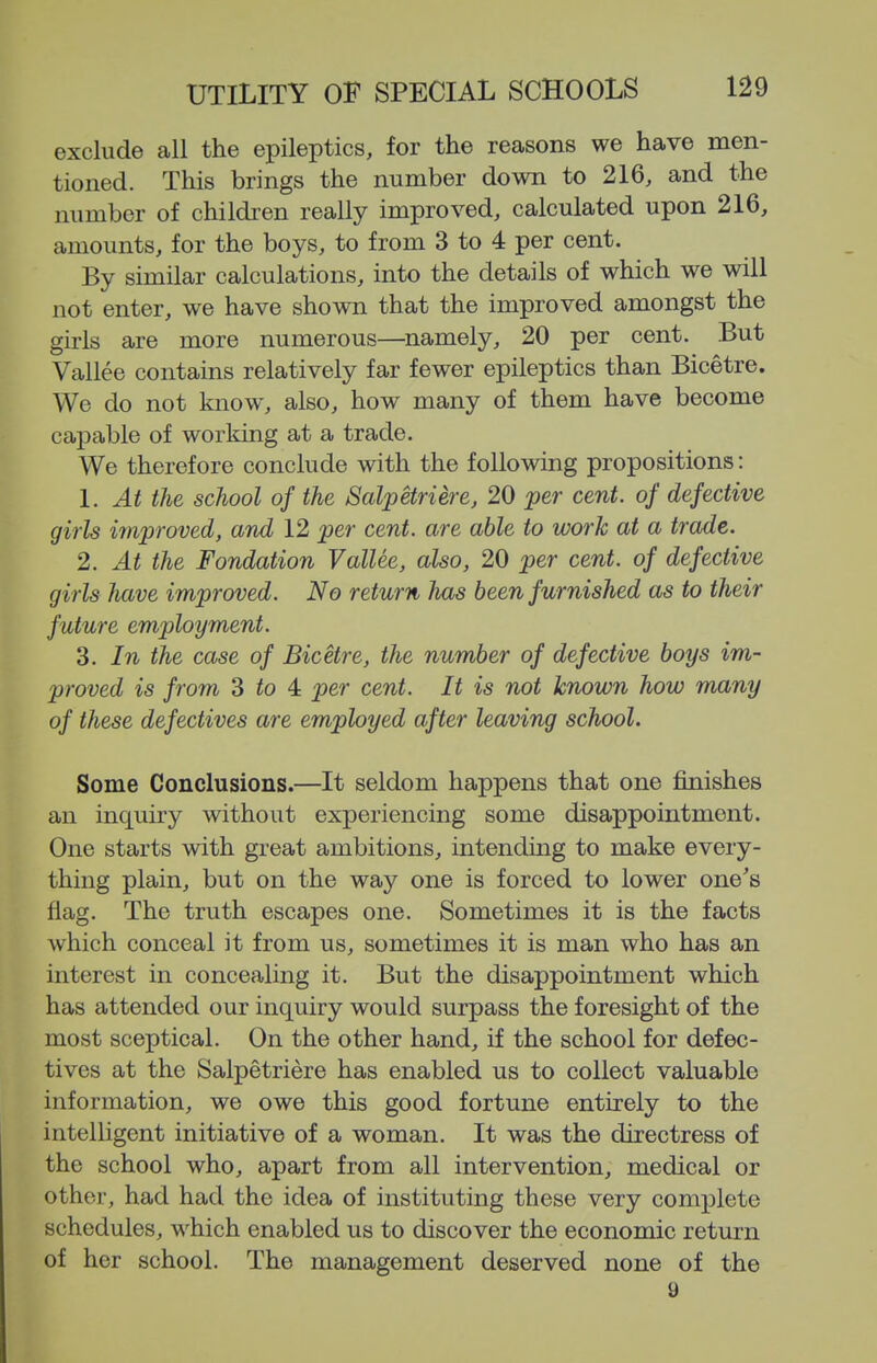 exclude all the epileptics, for the reasons we have men- tioned. This brings the number down to 216, and the number of children really improved, calculated upon 216, amounts, for the boys, to from 3 to 4 per cent. By similar calculations, into the details of which we will not enter, we have shown that the improved amongst the girls are more numerous—^namely, 20 per cent. But Vallee contains relatively far fewer epileptics than Bicetre. We do not know, also, how many of them have become capable of working at a trade. We therefore conclude with the following propositions: 1. At the school of the Salpetriere, 20 per cent, of defective girls irnproved, and 12 per cent, are able to work at a trade. 2. At the Fondation Vallee, also, 20 per cent, of defective girls have improved. No return has been furnished as to their future employment. 3. In the case of Bicetre, the number of defective boys im- proved is from 3 to 4 per cent. It is not known how many of these defectives are employed after leaving school. Some Conclusions.—It seldom happens that one finishes an inquiry without experiencing some disappointment. One starts with great ambitions, intending to make every- thing plain, but on the way one is forced to lower one's flag. The truth escapes one. Sometimes it is the facts which conceal it from us, sometimes it is man who has an interest in concealing it. But the disappointment which has attended our inquiry would surpass the foresight of the most sceptical. On the other hand, if the school for defec- tives at the Salpetriere has enabled us to collect valuable information, we owe this good fortune entirely to the intelligent initiative of a woman. It was the directress of the school who, apart from all intervention, medical or other, had had the idea of instituting these very complete schedules, which enabled us to discover the economic return of her school. The management deserved none of the 9