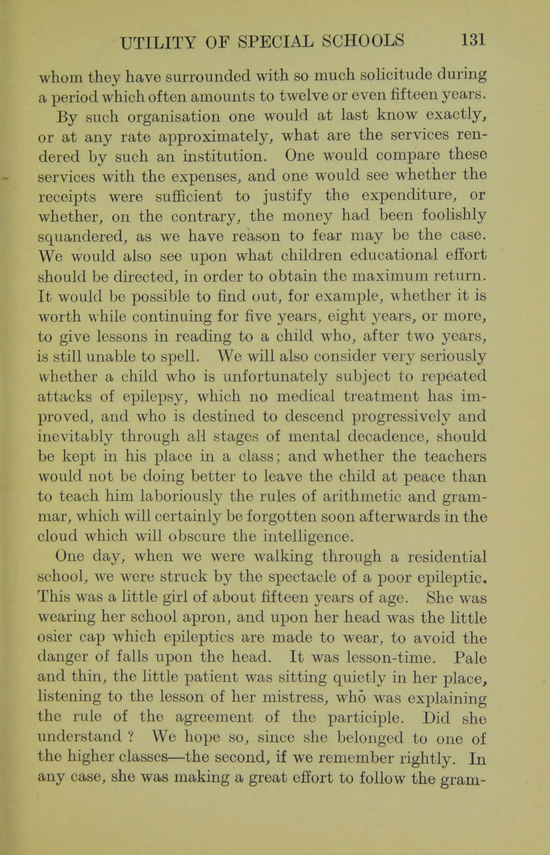 whom they have surrounded with so much solicitude during ca period which often amounts to twelve or even fifteen years. By such organisation one would at last know exactly, or at any rate approximately, what are the services ren- dered by such an institution. One would compare these services with the expenses, and one would see whether the receipts were sufficient to justify the expenditure, or whether, on the contrary, the money had been foolishly squandered, as we have reason to fear may be the case. We would also see upon what children educational effort should be directed, in order to obtain the maximum return. It would be possible to find out, for example, whether it is worth while continuing for five years, eight years, or more, to give lessons in reading to a child who, after two years, is still unable to spell. We will also consider very seriously whether a child who is unfortunately subject to repeated attacks of epilepsy, which no medical treatment has im- proved, and who is destined to descend progressively and inevitably through all stages of mental decadence, should be kept in his x^lace in a class; and whether the teachers would not be doing better to leave the child at peace than to teach him laboriously the rules of arithmetic and gram- mar, which will certainly be forgotten soon afterwards in the cloud which will obscure the intelligence. One day, when we were walking through a residential school, we were struck by the spectacle of a poor epileptic. This was a little girl of about fifteen years of age. She was wearing her school apron, and upon her head was the little osier cap which epileptics are made to wear, to avoid the danger of falls upon the head. It was lesson-time. Pale and thin, the little patient was sitting quietly in her place, listening to the lesson of her mistress, who was explaining the rule of the agreement of the participle. Did she understand ? We hope so, since she belonged to one of the higher classes—the second, if we remember rightly. In any case, she was making a great effort to follow the gram-