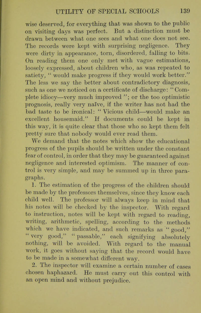 wise deserved, for everything that was shown to the public on visiting days was perfect. But a distinction must be drawn between what one sees and what one does not see. The records were kept with surprising negligence. They were dirty in appearance, torn, disordered, falling to bits. On reading them one only met with vague estimations, loosely expressed, about children who, as was repeated to satiety,  would make progress if they would work better. The less we say the better about contradictory diagnosis, such as one we noticed on a certificate of discharge: Com- plete idiocy—very much improved ; or the too optimistic prognosis, really very nai've, if the writer has not had the bad taste to be ironical:  Vicious child—would make an excellent housemaid. If documents could be kept in this vfQjj, it is quite clear that those who so kept them felt pretty sure that nobody would ever read them. We demand that the notes which show the educational progress of the pupils should be written under the constant fear of control, in order that they may be guaranteed against negligence and interested optimism. The manner of con- trol is very simple, and may be summed up in three para- graphs. 1. The estimation of the progress of the children should be made by the professors themselves, since they know each child well. The professor will always keep in mind that his notes will be checked by the inspector. With regard to instruction, notes will be kept with regard to reading, writing, arithmetic, spelling, according to the methods which we have indicated, and such remarks as  good,  very good,  passable, each signifying absolutely nothing, will be avoided. With regard to the manual work, it goes without saying that the record would have to be made in a somewhat different way. 2. The inspector will examine a certain number of cases chosen haphazard. He must carry out this control with an open mind and without prejudice.