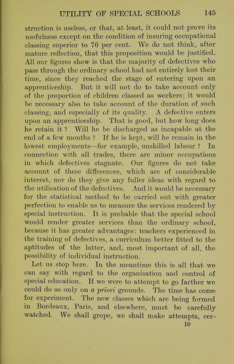 striiction is useless, or that, at least, it could not prove its usefulness except on the condition of insuring occupational classing superior to 76 per cent. We do not think, after mature reflection, that this proposition would be justified. All our figures show is that the majority of defectives who pass through the ordinary school had not entirely lost their time, since they reached the stage of entering upon an apprenticeship. But it will not do to take account only of the proportion of children classed as workers; it would be necessary also to take account of the duration of such classing, and especially of its quality. A defective enters upon an apprenticeship. That is good, but how long does he retain it ? Will he be discharged as incapable at the end of a few months ? If he is kept, will he remain in the lowest employments—^for example, unskilled labour ? In connection with all trades, there are minor occupations in which defectives stagnate. Our figures do not take account of these differences, which are of considerable interest, nor do they give any fuller ideas with regard to the utilisation of the defectives. And it would be necessary for the statistical method to be carried out with greater perfection to enable us to measure the services rendered by special instruction. It is probable that the special school would render greater services than the ordinarj^ school, because it has greater advantages: teachers experienced in the training of defectives, a curriculum better fitted to the aptitudes of the latter, and, most important of all, the possibility of individual instruction. Let us stop here. In the meantime this is all that we can say with regard to the organisation and control of special education. If we were to attempt to go farther we could do so only on a 'priori grounds. The time has come for experiment. The new classes which are being formed in Bordeaux, Paris, and elsewhere, must be carefully watched. We shall grope, we shall make attempts, cer- 10