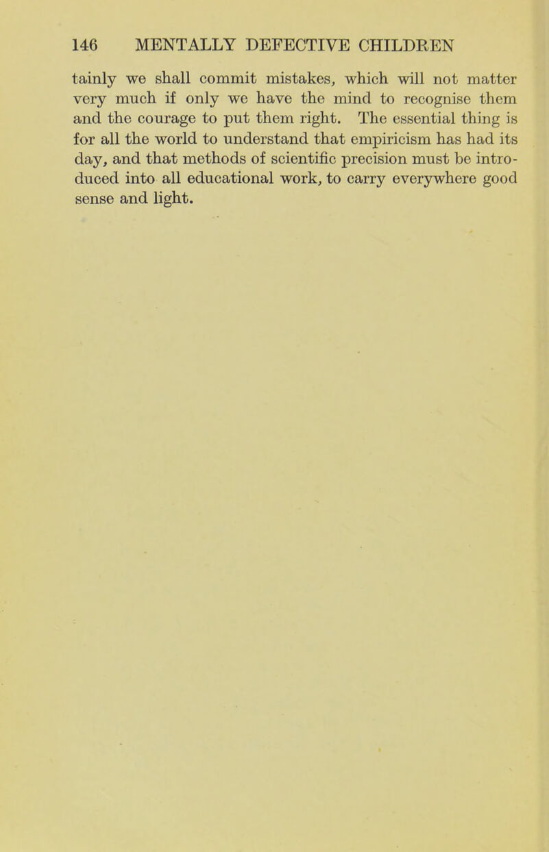 tainly we shall commit mistakes, which will not matter very much if only we have the mind to recognise them and the courage to put them right. The essential thing is for all the world to understand that empiricism has had its day, and that methods of scientific precision must be intro- duced into all educational work, to carry everywhere good sense and light.