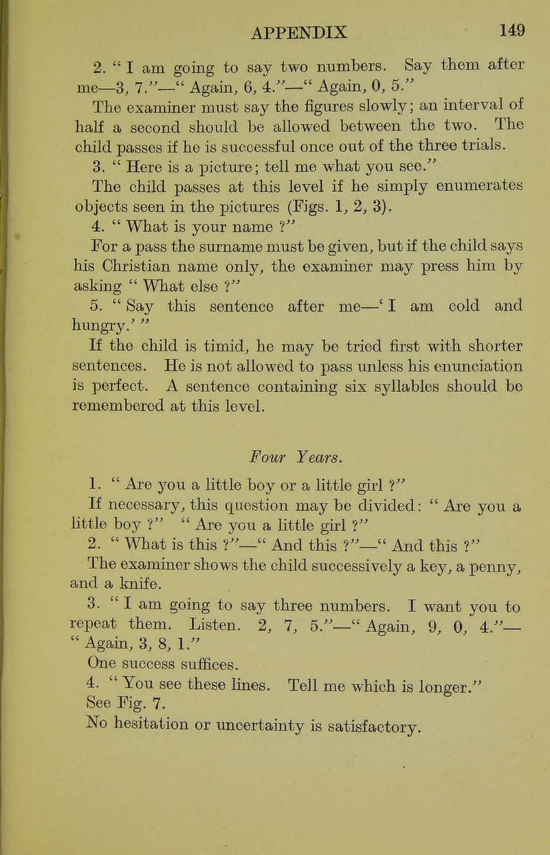 2.  I am going to say two numbers. Say them after me—3, 7/— Again, 6, 4.'— Again, 0, 5. The examiner must say the figures slowly; an interval of haK a second should be allowed between the two. The child passes if he is successful once out of the three trials. 3.  Here is a picture; tell me what you see. The child passes at this level if he simply enumerates objects seen in the pictures (Figs. 1, 2, 3). 4.  What is your name 1 For a pass the surname must be given, but if the child says his Christian name only, the examiner may press him by asking  What else 5.  Say this sentence after me—' I am cold and hungry.'  If the child is timid, he may be tried first with shorter sentences. He is not allowed to pass unless his enunciation is perfect. A sentence containing six syllables should be remembered at this level. Four Years. 1.  Are you a little boy or a little girl ? If necessary, this question may be divided:  Are you a little boy V  Are you a little girl ? 2.  What is this f'—'' And this  And this The examiner shows the child successively a key, a penny, and a knife. 3. I am going to say three numbers. I want you to repeat them. Listen. 2, 7, 5.— Again, 9, 0, 4.—  Again, 3, 8, 1.'' One success suffices. 4.  You see these lines. Tell me which is longer. See Fig. 7. No hesitation or uncertainty is satisfactory.