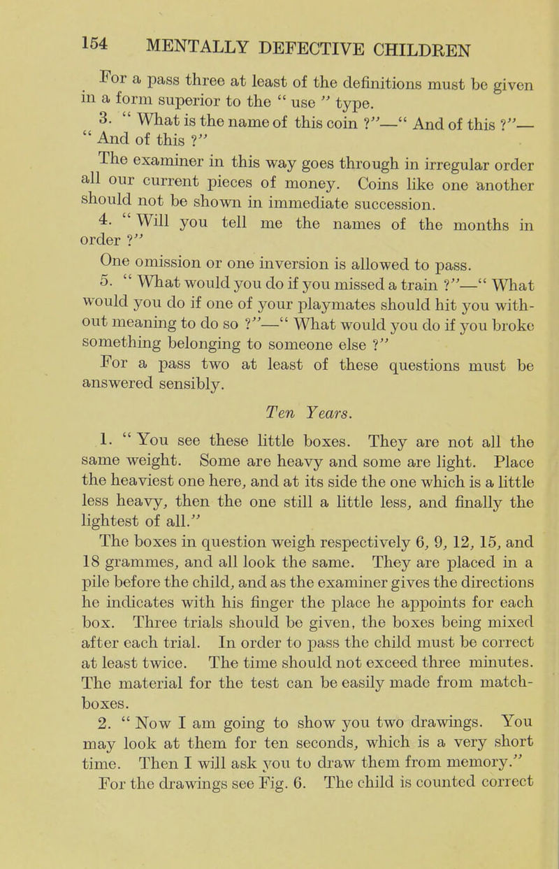 For a pass three at least of the definitions must be given in a form superior to the  use  type. 3.  What is the name of this coin  And of this  And of this V The examiner in this way goes through in irregular order all our current pieces of money. Coins like one another should not be shown in immediate succession. 4.  Will you tell me the names of the months in order V One omission or one inversion is allowed to pass. 5.  What would you do if you missed a train 1— What would you do if one of your playmates should hit you with- out meaning to do so  What would you do if you broke something belonging to someone else V For a pass two at least of these questions must be answered sensibly. Ten Years. 1.  You see these little boxes. They are not all the same weight. Some are heavy and some are light. Place the heaviest one here, and at its side the one which is a little less heavy, then the one still a little less, and finally the lightest of all.'' The boxes in question weigh respectively 6, 9, 12, 15, and 18 grammes, and all look the same. They are placed in a pile before the child, and as the examiner gives the directions he indicates with his finger the place he appoints for each box. Three trials should be given, the boxes bemg mixed after each trial. In order to pass the child must be correct at least twice. The time should not exceed three minutes. The material for the test can be easily made from match- boxes. 2.  Now I am going to show you two drawings. You may look at them for ten seconds, which is a very short time. Then I will ask you to draw them from memory. For the drawings see Fig. 6. The child is counted correct