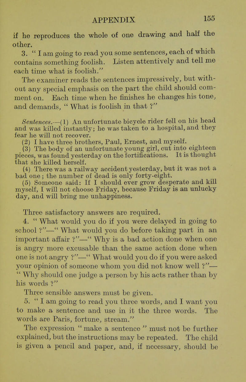 if he reproduces the whole of one drawing and half the other. 3.  I am going to read you some sentences, each of which contains something foolish. Listen attentively and tell me each time what is foolish/' The examiner reads the sentences impressively, but with- out any special emphasis on the part the child should com- ment on. Each time when he finishes he changes his tone, and demands,  What is foolish in that Sentences.—(1) An unfortunate bicycle rider fell on his head and was killed instantly; he was taken to a hospital, and they fear lie will not recover. (2) I have three brothers, Paul, Ernest, and myself. (3) The body of an unfortunate young girl, cut into eighteen pieces, was found yesterday on the fortifications. It is thought that she killed herself. (4) There was a railway accident yesterday, but it was not a bad one ; the number of dead is only forty-eight. (5) Someone said: If I should ever grow desperate and kill myself, I wiU not choose Friday, because Friday is an unlucky day, and will bring me unhappiness. Three satisfactory answers are required. 4.  What would you do if you were delayed in going to school f— What would you do before taking part in an important affair ?— Why is a bad action done when one is angry more excusable than the same action done when one is not angry V— What would you do if you were asked your opinion of someone whom you did not know well ?—  Why should one judge a person by his acts rather than by his words Three sensible answers must be given. 5.  I am going to read you three words, and I want you to make a sentence and use in it the three words. The words are Paris, fortune, stream. The expression  make a sentence  must not be further explained, but the instructions may be repeated. The child is given a pencil and paper, and, if necessary, should be