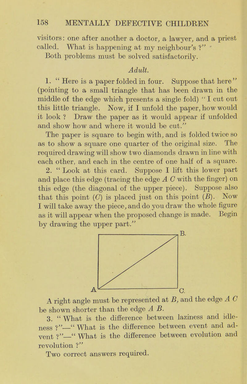 visitors: one after another a doctor, a lawyer, and a priest called. What is happening at my neighbour's ? ' Both problems must be solved satisfactorily. Adult. 1.  Here is a paper folded in four. Supx)0se that here  (pointing to a small triangle that has been drawn in the middle of the edge which presents a single fold)  I cut out this little triangle. Now, if I unfold the paper, how would it look ? Draw the paper as it would appear if unfolded and show how and where it would be cut. The paper is square to begin with, and is folded twice so as to show a square one quarter of the original size. The required drawing will show two diamonds drawn in line with each other, and each in the centre of one half of a square. 2.  Look at this card. Suppose I lift this lower part and place this edge (tracing the edge A C with the finger) on this edge (the diagonal of the upper piece). Suppose also that this point (C) is placed just on this point (B). Now I will take away the piece, and do you draw the whole figure as it will appear when the proposed change is made. Begin by drawing the upper part.'' A right angle must be represented at B, and the edge A C be shown shorter than the edge A B. 3.  What is the difference between laziness and idle- ness ?— What is the difference between event and ad- vent ?  What is the difference between evolution and revolution ? Two correct answers required.