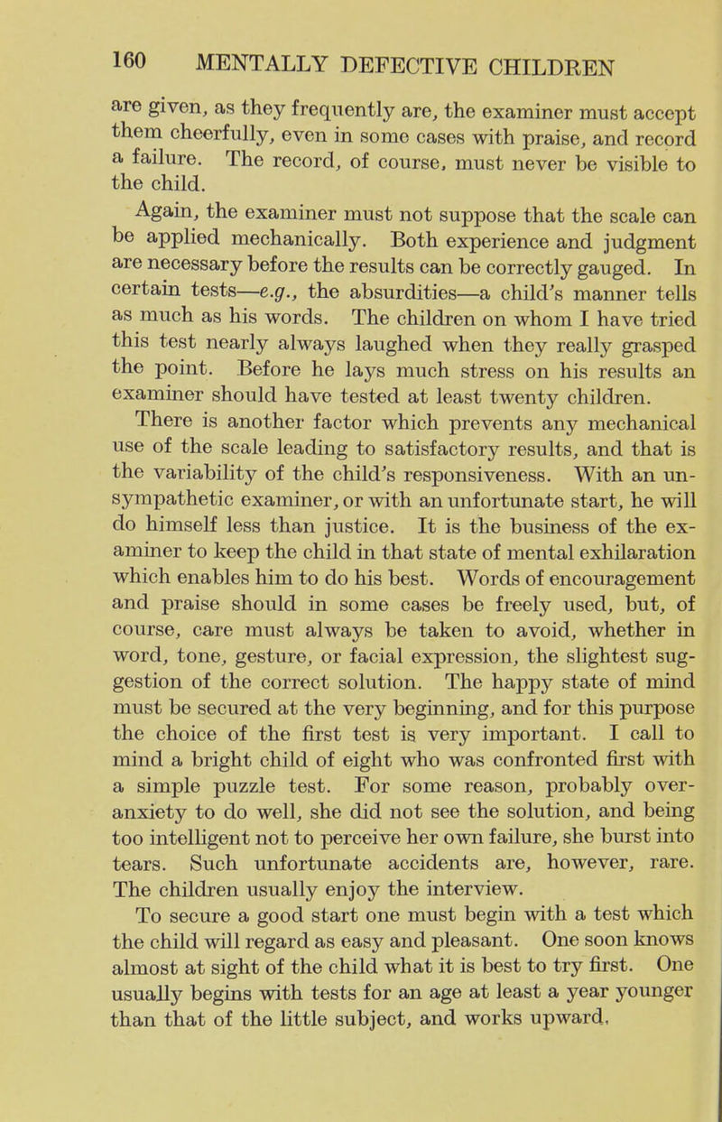 are given, as they frequently are, the examiner must accept them cheerfully, even in some cases with praise, and record a failure. The record, of course, must never be visible to the child. Again, the examiner must not suppose that the scale can be applied mechanically. Both experience and judgment are necessary before the results can be correctly gauged. In certain tests—e.gr., the absurdities—a child's manner tells as much as his words. The children on whom I have tried this test nearly always laughed when they really grasped the point. Before he lays much stress on his results an examiner should have tested at least twenty children. There is another factor which prevents any mechanical use of the scale leading to satisfactory results, and that is the variability of the child's responsiveness. With an un- sympathetic examiner, or with an unfortunate start, he will do himself less than justice. It is the business of the ex- aminer to keep the child in that state of mental exhilaration which enables him to do his best. Words of encouragement and praise should in some cases be freely used, but, of course, care must always be taken to avoid, whether in word, tone, gesture, or facial expression, the slightest sug- gestion of the correct solution. The happy state of mind must be secured at the very beginning, and for this purpose the choice of the first test is very important. I call to mind a bright child of eight who was confronted first with a simple puzzle test. For some reason, probably over- anxiety to do well, she did not see the solution, and being too intelligent not to perceive her own failure, she burst into tears. Such unfortunate accidents are, however, rare. The children usually enjoy the interview. To secure a good start one must begin with a test which the child will regard as easy and pleasant. One soon knows almost at sight of the child what it is best to try first. One usually begins with tests for an age at least a year younger than that of the little subject, and works upward.