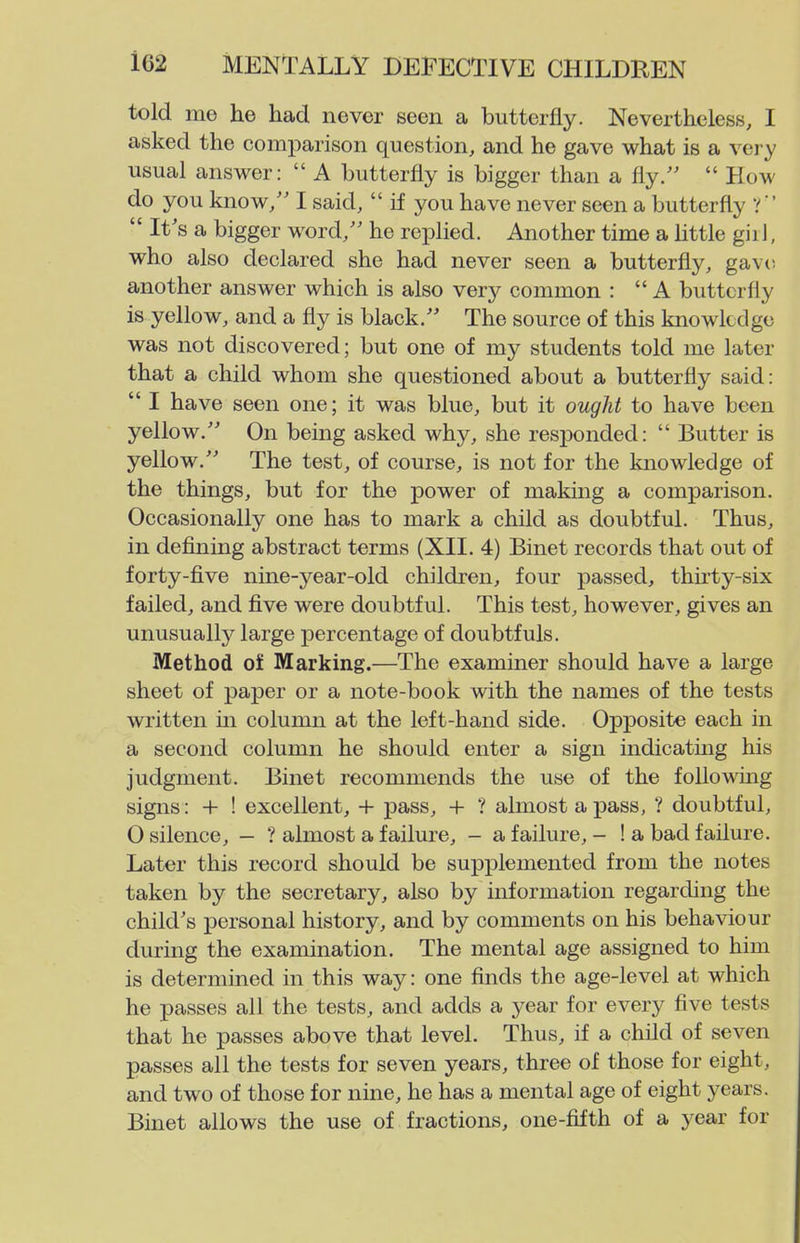 told me he had never seen a butterfly. Nevertheless, I asked the comparison question, and he gave what is a very usual answer:  A butterfly is bigger than a fly.  How do you know/' I said,  if you have never seen a butterfly ?   It's a bigger word/' he replied. Another time a httle giil, who also declared she had never seen a butterfly, gave another answer which is also very common : A butterfly is yellow, and a fly is black. The source of this knowkdge was not discovered; but one of my students told me later that a child whom she questioned about a butterfly said:  I have seen one; it was blue, but it ought to have been yellow. On being asked why, she resjDonded:  Butter is yellow. The test, of course, is not for the knowledge of the things, but for the power of making a comparison. Occasionally one has to mark a child as doubtful. Thus, in defining abstract terms (XII. 4) Binet records that out of forty-five nine-year-old children, four passed, thirty-six failed, and five were doubtful. This test, however, gives an unusually large percentage of doubtfuls. Method of Marking.—The examiner should have a large sheet of paper or a note-book with the names of the tests written in column at the left-hand side. Opposite each in a second column he should enter a sign indicatmg his judgment. Binet recommends the use of the following signs: + ! excellent, 4- pass, H- ? almost a pass, ? doubtful, 0 silence, — ? almost a failure, - a failure, - ! a bad failure. Later this record should be supplemented from the notes taken by the secretary, also by information regarding the child's personal history, and by comments on his behaviour during the examination. The mental age assigned to him is determined in this way: one finds the age-level at which he passes all the tests, and adds a year for every five tests that he passes above that level. Thus, if a child of seven passes all the tests for seven years, three of those for eight, and two of those for nine, he has a mental age of eight years. Binet allows the use of fractions, one-fifth of a year for