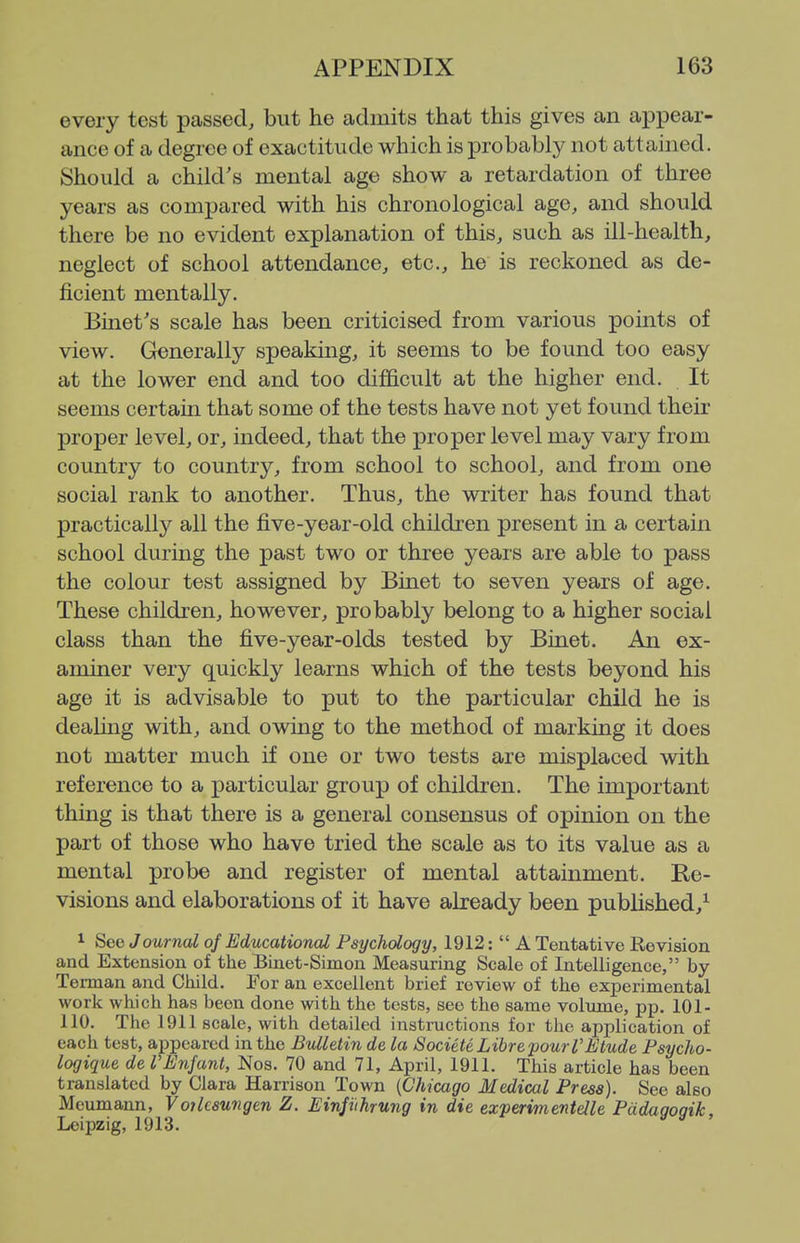 every test passed, but he admits that this gives an appear- ance of a degree of exactitude which is j)robably not attained. Should a child's mental age show a retardation of three years as compared with his chronological age, and should there be no evident explanation of this, such as ill-health, neglect of school attendance, etc., he is reckoned as de- ficient mentally. Binet's scale has been criticised from various points of view. Generally speaking, it seems to be found too easy at the lower end and too difficult at the higher end. It seems certain that some of the tests have not yet found their proper level, or, indeed, that the proper level may vary from country to country, from school to school, and from one social rank to another. Thus, the writer has found that practically all the five-year-old children present in a certain school during the past two or three years are able to pass the colour test assigned by Binet to seven years of age. These children, however, probably belong to a higher social class than the five-year-olds tested by Binet. An ex- aminer very quickly learns which of the tests beyond his age it is advisable to put to the particular child he is dealing with, and owing to the method of marking it does not matter much if one or two tests are misplaced with reference to a particular group of children. The important thing is that there is a general consensus of opinion on the part of those who have tried the scale as to its value as a mental probe and register of mental attainment. Re- visions and elaborations of it have already been published,^ 1 See J ournal of Educational Psychology, 1912: A Tentative Revision and Extension of the Binet-Simon Measuring Scale of Intelligence, by Terman and Cliild. For an excellent brief review of the experimental work which has been done with the tests, see the same volxmie, pp. 101- 110. The 1911 scale, with detailed instructions for the application of each test, appeared in the Bulletin de la Societe Libre pour I'Etude Fsycho- logique de VEnJant, Nos. 70 and 71, April, 1911. This article has been translated by Clara Harrison Town {Chicago Medical Press). See also Mcumann, Voilcsungen Z. Einjithrung in die experimentelle Pddagogik, Leipzig, 1913.