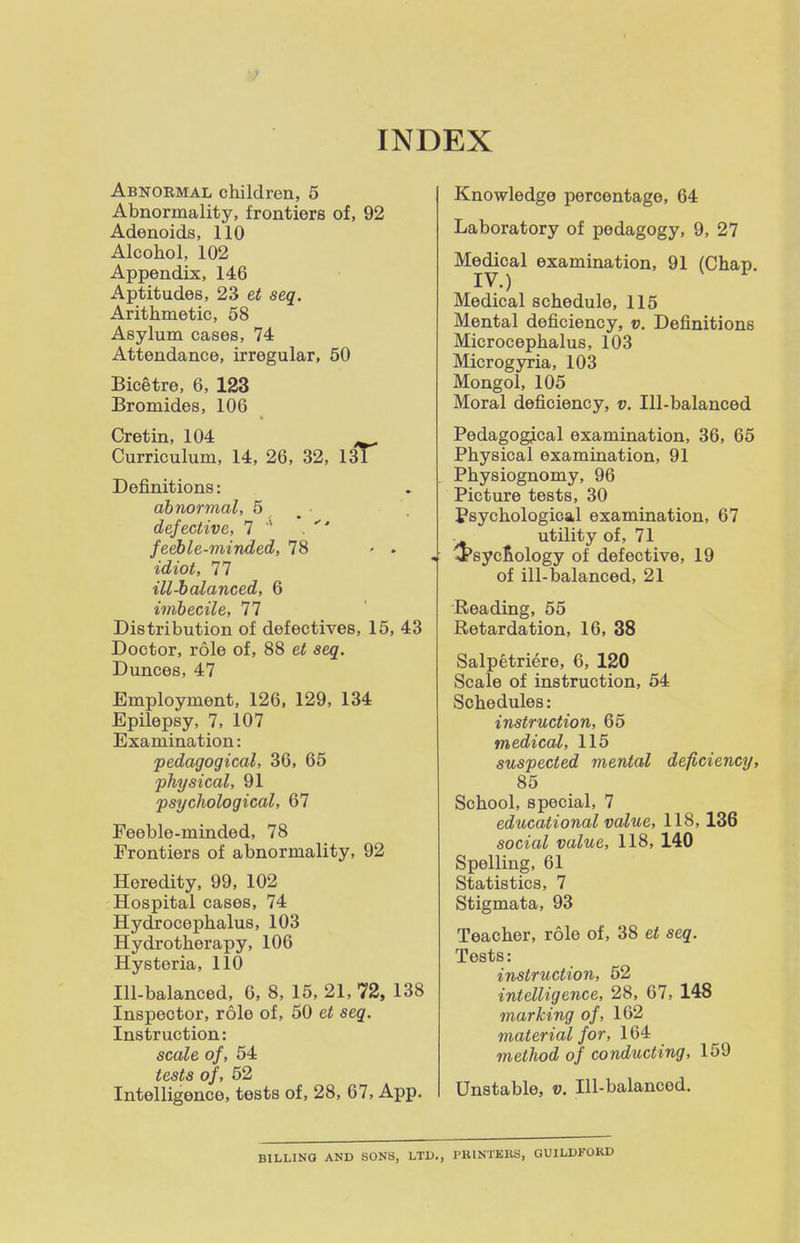 INDEX Abnormal children, 5 Abnormality, frontiers of, 92 Adenoids, 110 Alcohol, 102 Appendix, 146 Aptitudes, 23 et seq. Arithmetic, 68 Asylum cases, 74 Attendance, irregular, 50 Bicetre, 6, 123 Bromides, 106 Cretin, 104 Curriculum, 14, 26, 32, 131 Definitions: abnormal, 5 , • defective, 7 . feeble-minded, 78 » . idiot, 77 ill-balanced, 6 imbecile, 77 Distribution of defectives, 15, 43 Doctor, role of, 88 et seq. Dunces, 47 Employment, 126, 129, 134 Epilepsy, 7, 107 Examination: pedagogical, 36, 65 physical, 91 psychological, 67 Feeble-minded, 78 Frontiers of abnormality, 92 Heredity, 99, 102 Hospital cases, 74 Hydrocephalus, 103 Hydrotherapy, 106 Hysteria, 110 Ill-balanced, 6, 8, 15, 21, 72, 138 Inspector, role of, 50 et seq. Instruction: scale of, 54 tests of, 52 Intelligence, tests of, 28, 67, App. Knowledge percentage, 64 Laboratory of pedagogy, 9, 27 Medical examination, 91 (Chap. IV.) ^ Medical schedule, 115 Mental deficiency, v. Definitions Microcephalus, 103 Microgyria, 103 Mongol, 105 Moral deficiency, v. Ill-balanced Pedagogical examination, 36, 65 Physical examination, 91 Physiognomy, 96 Picture tests, 30 Psychological examination, 67 . utility of, 71 '5'syc^ology of defective, 19 of ill-balanced, 21 Reading, 55 Retardation, 16, 38 Salpetriere, 6, 120 Scale of instruction, 64 Schedules: instruction, 65 medical, 115 suspected mental deficiency, 85 School, special, 7 educational value, 118,136 social value, 118, 140 Spelling, 61 Statistics, 7 Stigmata, 93 Teacher, role of, 38 et seq. Tests: instruction, 52 intelligence, 28, 67, 148 marking of, 162 material for, 164 method of conducting, 159 Unstable, v. Ill-balanced. BILLING AND SONS, LTD., PBINTEHS, GUILDFOKD