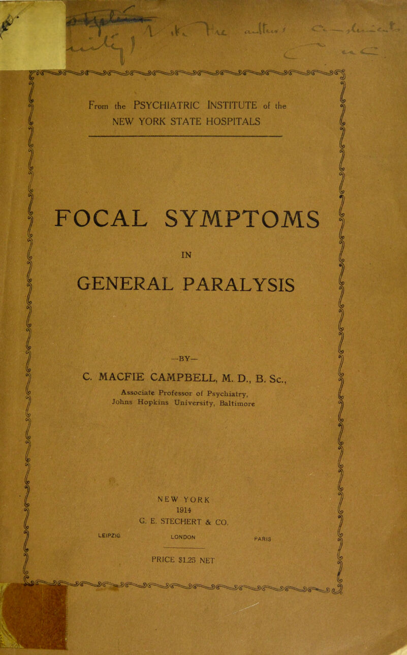 From the PSYCHIATRIC INSTITUTE of the NEW YORK STATE HOSPITALS FOCAL SYMPTOMS IN GENERAL PARALYSIS -BY- C. MACFIE CAMPBELL, M. D., B. Sc., Associate Professor of Psychiatry, Johns Hopkins University, Baltimore NEW YORK 1914 G. E. STECHERT & CO. LEIPZIG LONDON PARIS