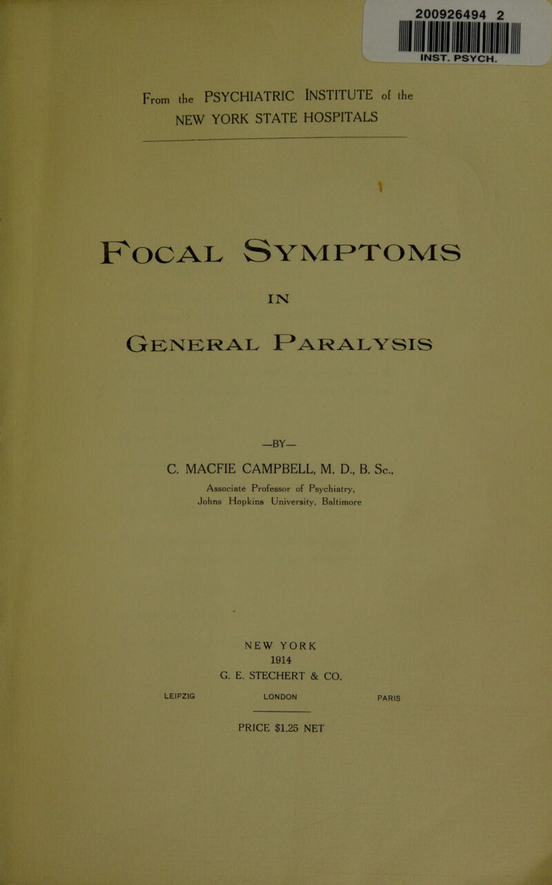 200926494 INST. PSYCH. From the PSYCHIATRIC INSTITUTE of the NEW YORK STATE HOSPITALS Focal Symptoms IN General Paralysis -BY— C. MACFIE CAMPBELL, M. D., B. Sc., Associate Professor of Psychiatry, Johns Hopkins University, Baltimore NEW YORK 1914 G. E. STECHERT & CO. LEIPZIG LONDON PARIS