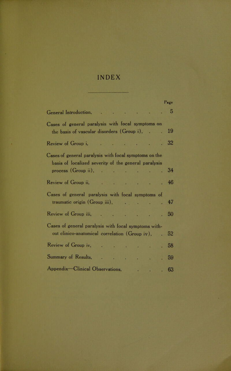 INDEX Page General Introduction, ...... 5 Cases of general paralysis with focal symptoms on the basis of vascular disorders (Group i), . .19 Review of Group i, ..... . 32 Cases of general paralysis with focal symptoms on the basis of localized severity of the general paralysis process (Group ii ), 34 Review of Group ii, ..... . 46 Cases of general paralysis with focal symptoms of traumatic origin (Group iii), . . . .47 Review of Group iii, ..... .50 Cases of general paralysis with focal symptoms with- out clinico-anatomical correlation (Group iv), . 52 Review of Group iv, . . . . .58 Summary of Results, .... 59 Appendix—Clinical Observations, . . .63