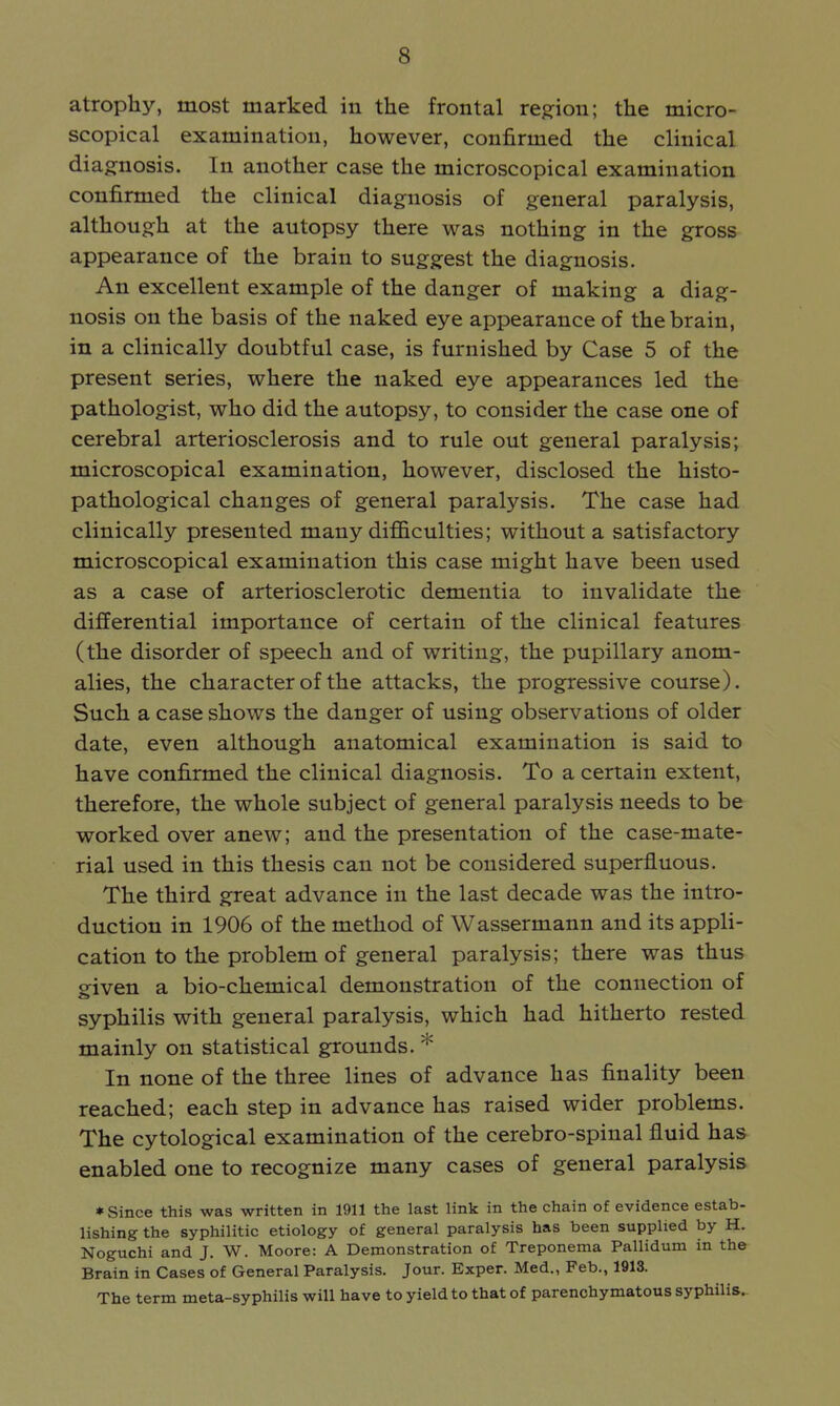 atrophy, most marked in the frontal region; the micro- scopical examination, however, confirmed the clinical diagnosis. In another case the microscopical examination confirmed the clinical diagnosis of general paralysis, although at the autopsy there was nothing in the gross appearance of the brain to suggest the diagnosis. An excellent example of the danger of making a diag- nosis on the basis of the naked eye appearance of the brain, in a clinically doubtful case, is furnished by Case 5 of the present series, where the naked eye appearances led the pathologist, who did the autopsy, to consider the case one of cerebral arteriosclerosis and to rule out general paralysis; microscopical examination, however, disclosed the histo- pathological changes of general paralysis. The case had clinically presented many difficulties; without a satisfactory microscopical examination this case might have been used as a case of arteriosclerotic dementia to invalidate the differential importance of certain of the clinical features (the disorder of speech and of writing, the pupillary anom- alies, the character of the attacks, the progressive course). Such a case shows the danger of using observations of older date, even although anatomical examination is said to have confirmed the clinical diagnosis. To a certain extent, therefore, the whole subject of general paralysis needs to be worked over anew; and the presentation of the case-mate- rial used in this thesis can not be considered superfluous. The third great advance in the last decade was the intro- duction in 1906 of the method of Wassermann and its appli- cation to the problem of general paralysis; there was thus given a bio-chemical demonstration of the connection of syphilis with general paralysis, which had hitherto rested mainly on statistical grounds. * In none of the three lines of advance has finality been reached; each step in advance has raised wider problems. The cytological examination of the cerebro-spinal fluid has enabled one to recognize many cases of general paralysis * Since this was written in 1911 the last link in the chain of evidence estab- lishing the syphilitic etiology of general paralysis has been supplied by H. Noguchi and J. W. Moore: A Demonstration of Treponema Pallidum in the Brain in Cases of General Paralysis. Jour. Exper. Med., Feb., 1913. The term meta-syphilis will have to yield to that of parenchymatous syphilis.