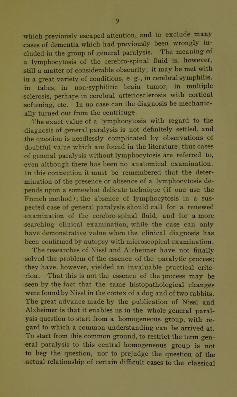 which previously escaped attention, and to exclude many cases of dementia which had previously been wrongly in- cluded in the group of general paralysis. The meaning of a lymphocytosis of the cerebro-spinal fluid is, however, still a matter of considerable obscurity; it may be met with in a great variety of conditions, e. g., in cerebral symphilis, in tabes, in non-syphilitic brain tumor, in multiple sclerosis, perhaps in cerebral arteriosclerosis with cortical softening, etc. In no case can the diagnosis be mechanic- ally turned out from the centrifuge. The exact value of a lymphocytosis with regard to the diagnosis of general paralysis is not definitely settled, and the question is needlessly complicated by observations of doubtful value which are found in the literature; thus cases of general paralysis without lymphocytosis are referred to, even although there has been no anatomical examination. In this connection it must be remembered that the deter- mination of the presence or absence of a lymphocytosis de- pends upon a somewhat delicate technique (if one use the French method); the absence of lymphocytosis in a sus- pected case of general paralysis should call for a renewed examination of the cerebro-spinal fluid, and for a more searching clinical examination, while the case can only have demonstrative value when the clinical diagnosis has been confirmed by autopsy with microscopical examination. The researches of Nissl and Alzheimer have not finally solved the problem of the essence of the paralytic process; they have, however, yielded an invaluable practical crite- rion. That this is not the essence of the process may be seen by the fact that the same histopathological changes were found by Nissl in the cortex of a dog and of two rabbits. The great advance made by the publication of Nissl and Alzheimer is that it enables us in the whole general paral- ysis question to start from a homogeneous group, with re- gard to which a common understanding can be arrived at. To start from this common ground, to restrict the term gen- eral paralysis to this central homogeneous group is not to beg the question, nor to prejudge the question of the actual relationship of certain difficult cases to the classical