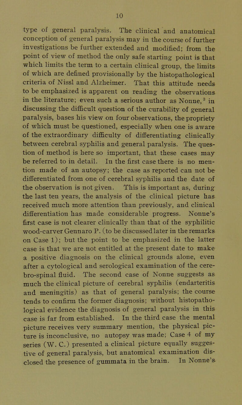 type of general paralysis. The clinical and anatomical conception of general paralysis may in the course of further investigations be further extended and modified; from the point of view of method the only safe starting point is that which limits the term to a certain clinical group, the limits of which are defined provisionally by the histopathological criteria of Nissl and Alzheimer. That this attitude needs to be emphasized is apparent on reading the observations in the literature; even such a serious author as Nonne,3 in discussing the difficult question of the curability of general paralysis, bases his view on four observations, the propriety of which must be questioned, especially when one is aware of the extraordinary difficulty of differentiating clinically between cerebral syphilis and general paralysis. The ques- tion of method is here so important, that these cases may be referred to in detail. In the first case there is no men- tion made of an autopsy; the case as reported can not be differentiated from one of cerebral syphilis and the date of the observation is not given. This is important as, during the last ten years, the analysis of the clinical picture has received much more attention than previously, and clinical differentiation has made considerable progress. Nonne's first case is not clearer clinically than that of the syphilitic wood-carver Gennaro P. (to be discussed later in the remarks on Case 1); but the point to be emphasized in the latter case is that we are not entitled at the present date to make a positive diagnosis on the clinical grounds alone, even after a cytological and serological examination of the cere- bro-spinal fluid. The second case of Nonne suggests as much the clinical picture of cerebral syphilis (endarteritis and meningitis) as that of general paralysis; the course tends to confirm the former diagnosis; without histopatho- logical evidence the diagnosis of general paralysis in this case is far from established. In the third case the mental picture receives very summary mention, the physical pic- ture is inconclusive, no autopsy was made; Case 4 of my series (W. C.) presented a clinical picture equally sugges- tive of general paralysis, but anatomical examination dis- closed the presence of gummata in the brain. In Nonne's