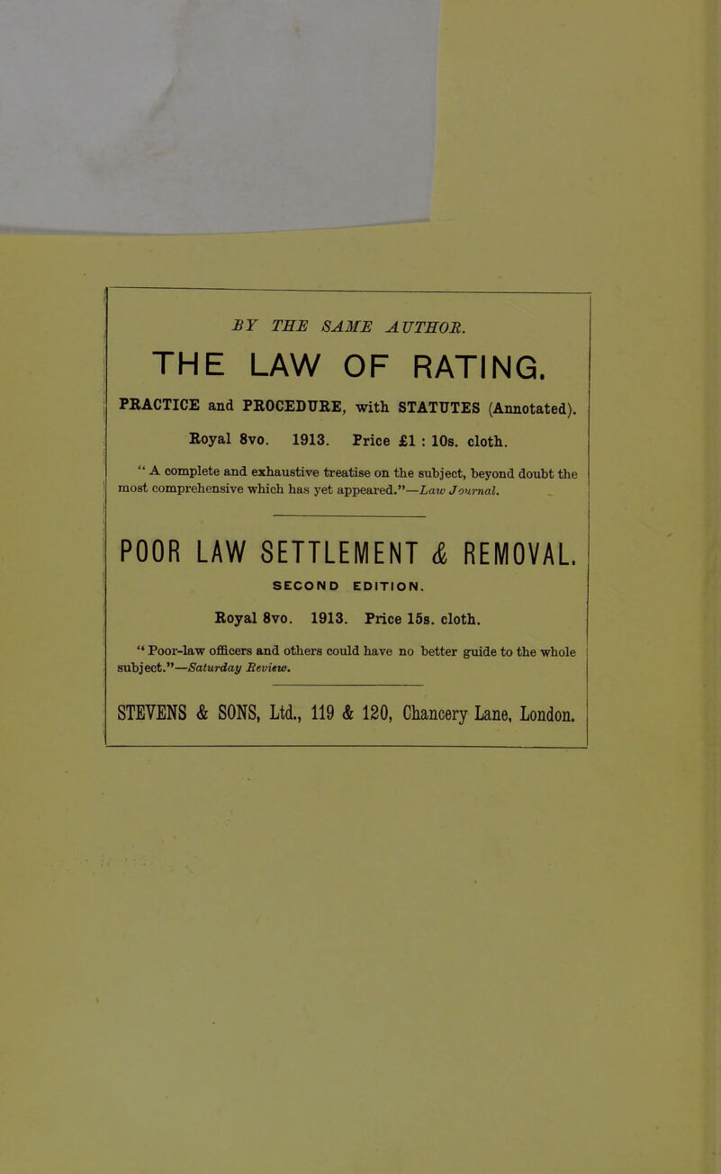 £Y TEE SAME AUTHOR. THE LAW OF RATING. PRACTICE and PROCEDURE, with STATUTES (Annotated). Royal 8vo. 1913. Price £1 : 10s, cloth.  A complete and exhaustive treatise on the subject, beyond doubt the most comprehensive which has yet appeared.—iaw Jom-nal. POOR LAW SETTLEMENT & REMOVAL. SECOND EDITION. Royal 8vo. 1913. Price 16s. cloth. '* Poor-law officers and others could have no better guide to the whole subject.—Saturday Review. STEVENS & SONS, Ltd., 119 & 120, Chancery Lane, London.