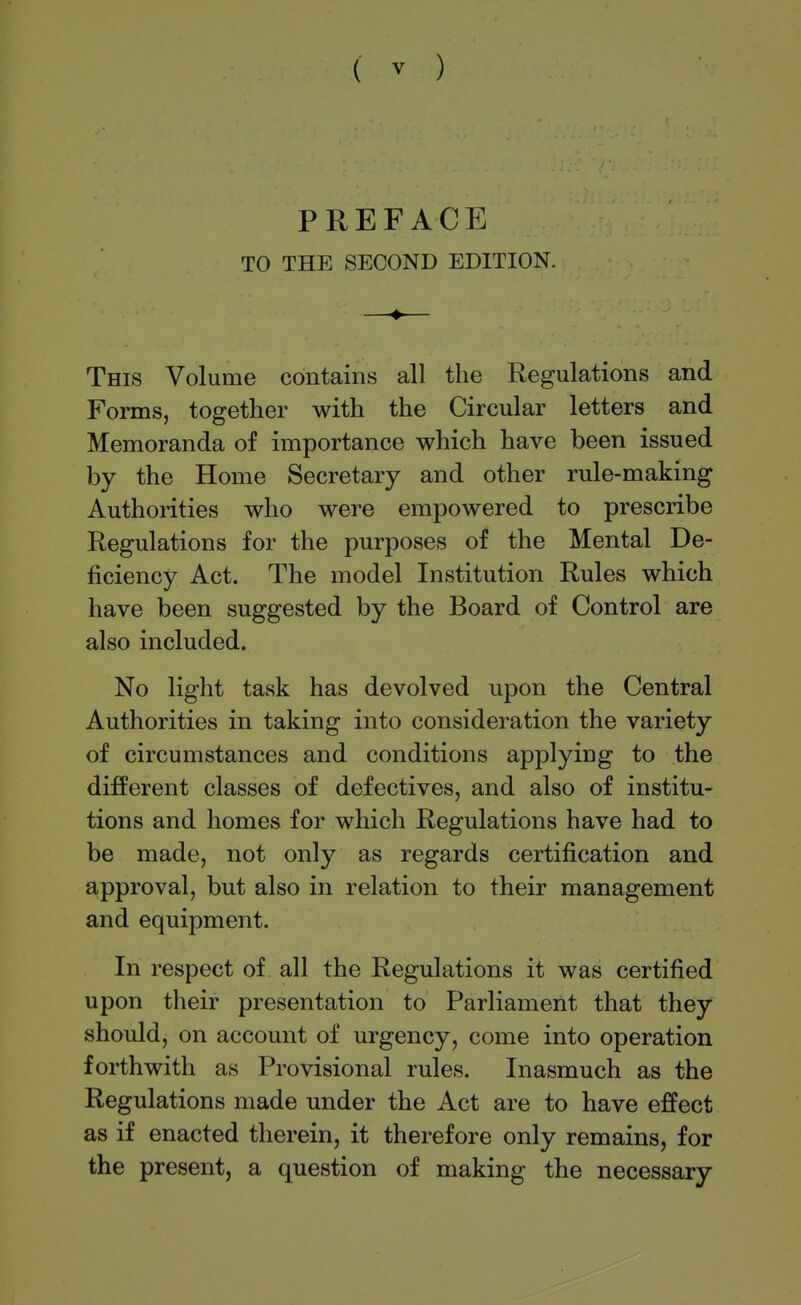 PREFACE TO THE SECOND EDITION. This Volume contains all the Regulations and Forms, together with the Circular letters and Memoranda of importance which have been issued by the Home Secretary and other rule-making Authorities who were empowered to prescribe Regulations for the purposes of the Mental De- ficiency Act. The model Institution Rules which have been suggested by the Board of Control are also included. No light task has devolved upon the Central Authorities in taking into consideration the variety of circumstances and conditions applying to the difPerent classes of defectives, and also of institu- tions and homes for which Regulations have had to be made, not only as regards certification and approval, but also in relation to their management and equipment. In respect of all the Regulations it was certified upon their presentation to Parliament that they should, on account of urgency, come into operation forthwith as Provisional rules. Inasmuch as the Regulations made under the Act are to have effect as if enacted therein, it therefore only remains, for the present, a question of making the necessary