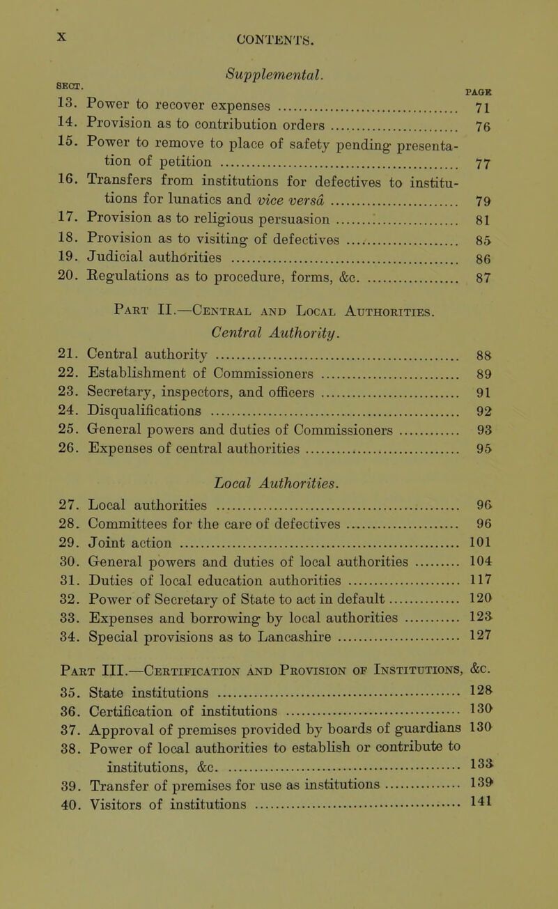 Supplemental. SECT. 13. Power to recover expenses 71 14. Provision as to contribution orders 76 15. Power to remove to place of safety pending presenta- tion of petition 77 16. Transfers from institutions for defectives to institu- tions for lunatics and vice versa 79 17. Provision as to religious persuasion 81 18. Provision as to visiting of defectives 85 19. Judicial authorities 86 20. Eegulations as to procedure, forms, &c 87 Part II.—Central and Local Authorities. Central Authority. 21. Central authority 88 22. Establishment of Commissioners 89 23. Secretary, inspectors, and oflficers 91 24. Disqualifications 92 25. General powers and duties of Commissioners 93 26. Expenses of central authorities 95 Local Authorities. 27. Local authorities 96 28. Committees for the care of defectives 96 29. Joint action 101 30. General powers and duties of local authorities 104 31. Duties of local education authorities 117 32. Power of Secretary of State to act in default 120 33. Expenses and borrowing by local authorities 123. 34. Special provisions as to Lancashire 127 Part III.—Certification and Provision of Institutions, &c. 35. State institutions 12^ 36. Certification of institutions 130 37. Approval of premises provided by boards of guardians 130 38. Power of local authorities to estabHsh or contribute to institutions, &c 1^^ 39. Transfer of premises for use as institutions 139 40. Visitors of institutions 141