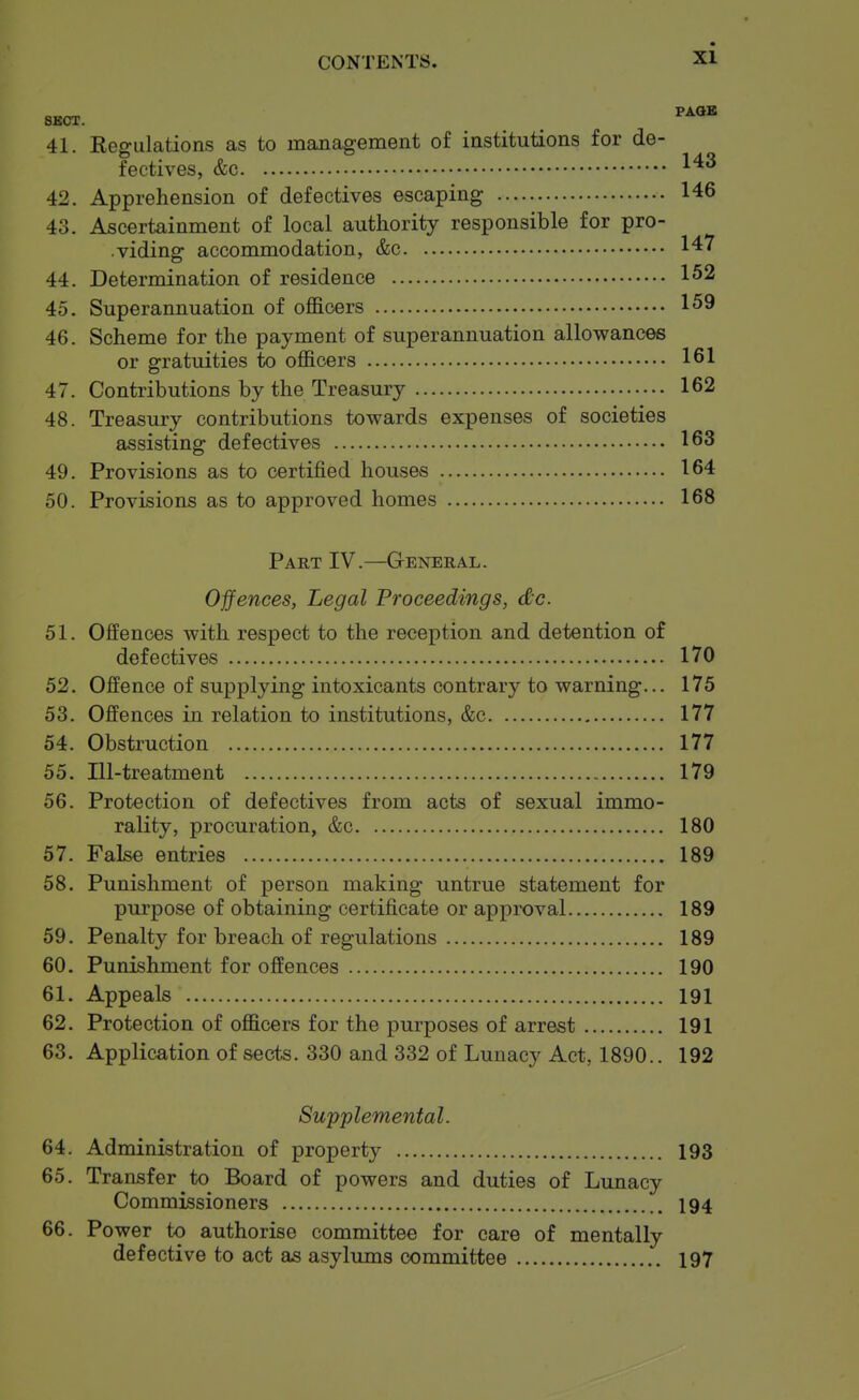 8BCJT. 41. Regulations as to management of institutions for de- fectives, &c 42. Apprehension of defectives escaping 146 43. Ascertainment of local authority responsible for pro- viding accommodation, &c 147 44. Determination of residence 1^2 45. Superannuation of officers 159 46. Scheme for the payment of superannuation allowances or gratuities to officers 161 47. Contributions by the Treasury 162 48. Treasury contributions towards expenses of societies assisting defectives 163 49. Provisions as to certified houses 164 50. Provisions as to approved homes 168 Part IV.—General. Ojfences, Legal Proceedings, dc. 51. Offences with respect to the reception and detention of defectives 170 52. Offence of supplying intoxicants contrary to warning... 175 53. Offences in relation to institutions, &c 177 54. Obstruction 177 55. Ill-treatment 179 56. Protection of defectives from acts of sexual immo- rality, procuration, &c 180 57. False entries 189 58. Punishment of person making untrue statement for purpose of obtaining certificate or approval 189 59. Penalty for breach of regulations 189 60. Punishment for offences 190 61. Appeals 191 62. Protection of officers for the purposes of arrest 191 63. Application of sects. 330 and 332 of Lunacy Act, 1890.. 192 Supplemental. 64. Administration of property 193 65. Transfer to Board of powers and duties of Lunacy Commissioners 194 66. Power to authorise committee for care of mentally defective to act as asylums committee 197