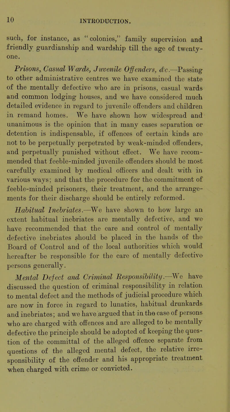 such, for instance, as colonies, family supervision and friendly guardianship and wardship till the age of twenty- one. Prisons,, Casual Wards, Jmenile Offenders, dc.—Passing to other administrative centres we have examined the state of the mentally defective who are in prisons, casual wards and comlnon lodging houses, and we have considered much detailed evidence in regard to juvenile offenders and children in remand homes. We have ishown how widespread and unanimous is the opinion that in many cases separation or detention is indispensable, if offences of certain kinds are not to be perpetually perpetrated by weak-minded offenders^ and perpetually punished without effect. We have recom- mended that feeble-minded juvenile offenders should be most carefully examined by medical officers and dealt with in various ways; and that the procedure for the commitment of feeble-minded prisoners, their treatment, and the arrange- ments for their discharge should be entirely reformed. Habitual Inebriates.—We have shown to how large an extent habitual inebriates are mentally defective, and we- have recommended that the care and control of mentally defective inebriates should be placed in the hands of the Board of Control and of the local authorities which would hereafter be responsible for the care of mentally defective persons generally. Mental Defect and Criminal Responsibility .—We have discussed the question of criminal responsibility in relation to mental defect and the methods of judicial procedure which are now in force in regard to lunatics, habitual drunkards and inebriates; and we have .argued that in tho case of persons who are charged with offences and are alleged to be mentally defective the principle should be adopted of keeping the ques- tion of the committal of the alleged offence separate from questions of the alleged mental defect, the relative irre- sponsibility of the offender and his appropriate treatment when charged with crime or convicted.