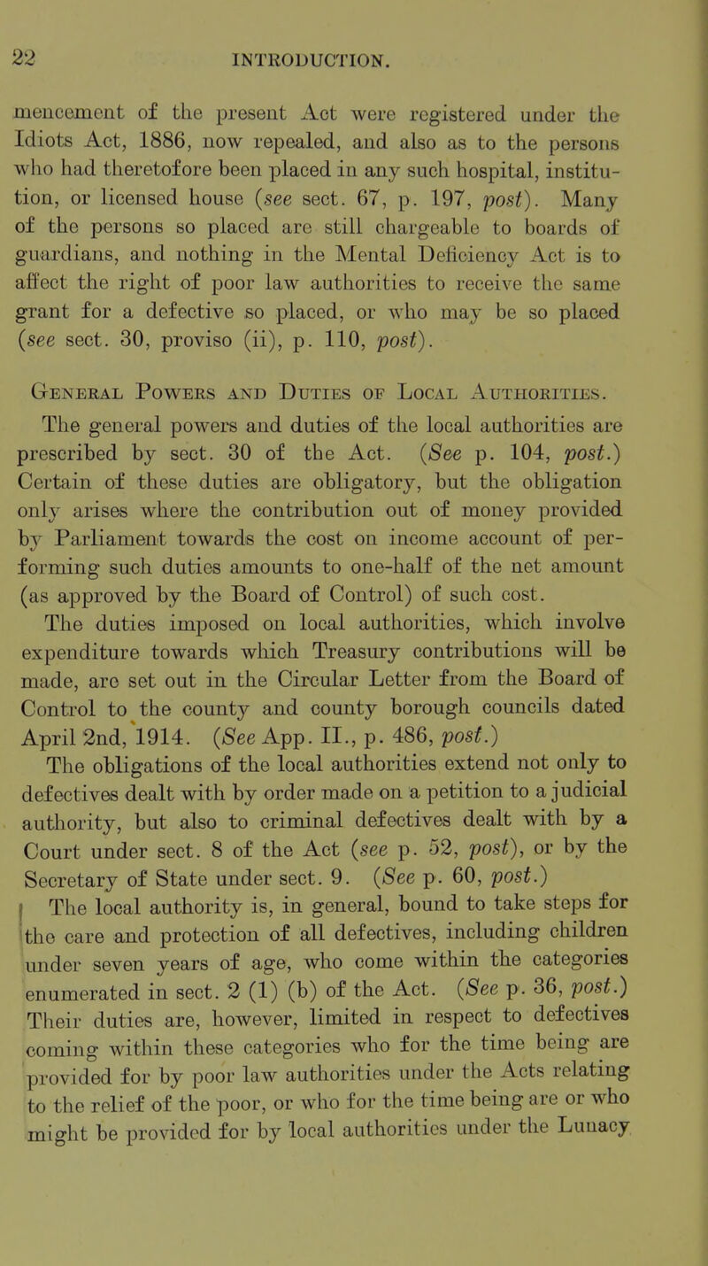 meucemont of the present Act Avere registered under the Idiots Act, 1886, now repealed, and also as to the persons who had theretofore been placed in any such hospital, institu- tion, or licensed house (see sect. 67, p. 197, post). Many of the persons so placed are still chargeable to boards of guardians, and nothing in the Mental Deficiency Act is to affect the right of poor law authorities to receive the same grant for a defective so placed, or who may be so placed (see sect. 30, proviso (ii), p. 110, post). General Powers and Duties of Local Authorities. The general powers and duties of the local authorities are prescribed by sect. 30 of the Act. (See p. 104, post.) Certain of these duties are obligatory, but the obligation only arises where the contribution out of money provided b}^ Parliament towards the cost on income account of per- forming such duties amounts to one-half of the net amount (as approved by the Board of Control) of such cost. The duties imposed on local authorities, which involve expenditure towards wliich Treasury contributions will be made, are set out in the Circular Letter from the Board of Control to the county and county borough councils dated April 2nd, 1914. (^ee App. II., p. 486, post.) The obligations of the local authorities extend not only to defectives dealt with by order made on a petition to a judicial authority, but also to criminal defectives dealt with by a Court under sect. 8 of the Act (see p. 52, post), or by the Secretary of State under sect. 9. (See p. 60, post.) I The local authority is, in general, bound to take steps for Ithe care and protection of all defectives, including children under seven years of age, who come within the categories enumerated in sect. 2 (1) (b) of the Act. (See p. 36, post.) Their duties are, however, limited in respect to defectives coming within these categories who for the time being are provided for by poor law authorities under the Acts relating to the relief of the poor, or who for the time being are or who might be provided for by local authorities under the Lunacy