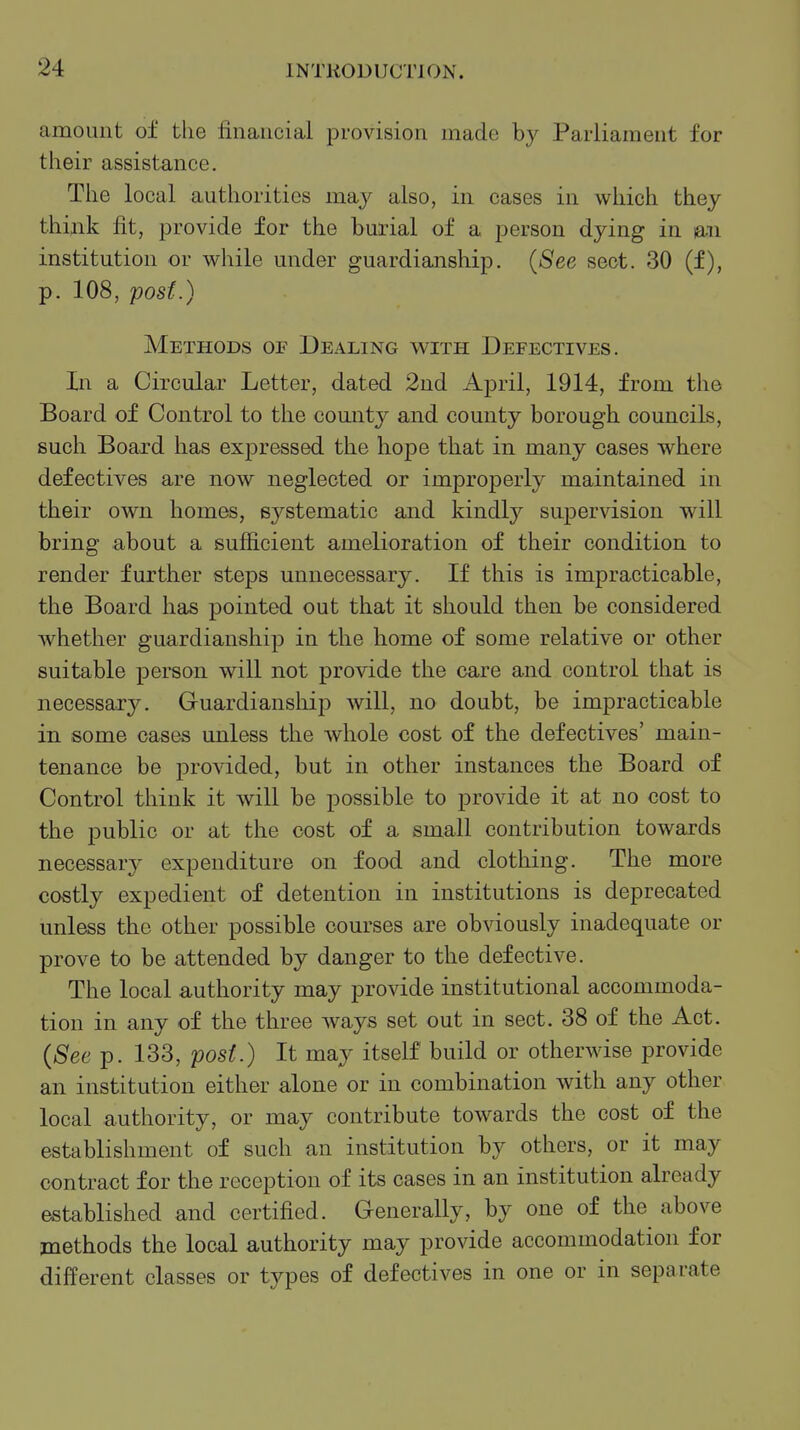 amount of the financial provision made by Parliament for their assistance. The local authorities may also, in cases in which they thiaik fit, provide for the burial of a person dying in laii institution or while under guardianship. {See sect. 30 (f), p. 108, post.) Methods of Dealing with Defectives. In a Circular Letter, dated 2nd April, 1914, from the Board of Control to the comity and county borough councils, such Board has expressed the hope that in many cases where defectives are now neglected or improperly maintained in their own homes, systematic and kindly supervision will bring about a sufficient amelioration of their condition to render further steps unnecessary. If this is impracticable, the Board has pointed out that it should then be considered whether guardianship in the home of some relative or other suitable person will not provide the care and control that is necessaxy. Guardiansliip will, no doubt, be impracticable in some cases unless the whole cost of the defectives' main- tenance be provided, but in other instances the Board of Control think it will be possible to provide it at no cost to the public or at the cost of a small contribution towards necessary expenditure on food and clothing. The more costly expedient of detention in institutions is deprecated unless the other possible courses are obviously inadequate or prove to be attended by danger to the defective. The local authority may provide institutional accommoda- tion in any of the three ways set out in sect. 38 of the Act. {See p. 133, post.) It may itself build or otherwise provide an institution either alone or in combination with any other local authority, or may contribute towards the cost of the establishment of such an institution by others, or it may contract for the reception of its cases in an institution already established and certified. Generally, by one of the above methods the local authority may provide accommodation for different classes or types of defectives in one or in separate