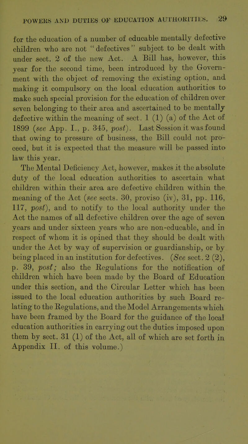 for the education of a number of educable mentally defective children who are not defectives subject to be dealt with under sect. 2 of the new Act. A Bill has, however, this yeai' for the second time, been introduced by the Govern- ment with the object of removing the existing option, and making it compulsory on the local education authorities to make such special provision for the education of children over seven belonging to their area and ascertained to be mentally defective within the meaning of sect. 1 (1) (a) of the Act of 1899 {see App. I., p. 345, post). Last Session it was found that owing to pressure of business, the Bill could not pro- ceed, but it is expected that the measure will be passed into law this year. The Mental Deficiency Act, however, makes it the absolute duty of the local educa,tion authorities to ascertain what children within their .area are defective children within the meaning of the Act {see sects. 30, proviso (iv), 31, pp. 116, 117, post), and to notify to the local authority under the Act the names of all defective children over the age of seven years and under sixteen years who are non-educable, and in respect of whom it is opined that they should be dealt with under the Act by way of supervision or guardianship, or by being placed in an institution for defectives. {See sect. 2 (2), p. 39, post; also the Regulations for the notification of children which have been made by the Board of Education under this section, and the Circular Letter which has been issued to the local education authorities by such Board re- lating to the Regulations, and the Model Arrangements which have been framed by the Board for the guidance of the local education authorities in carrying out the duties imposed upon them by sect. 31 (1) of the Act, all of which are set forth in