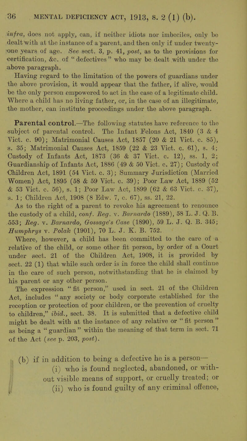 inim, does not apply, can, if neither idiots nor imbeciles, only be dealt with at tJic instance of a J)arent, and then only if under twenty- one years of age. See sect. 3, p. 41, fost, as to the provisions for certification, &c. of defectives who may be d-ealt with under the ■above paragraph. Having regard to the limitation of the powers of guardians under the above provision, it would appear that the father, if alive, would be the only person empowered to act in the case of a legitimate child. Where a child has no living father, or, in the case of an illegitimate, the mother, can institute proceedings under the above paragraph. Parental control.—The following statutes have reference to the subject of parental control. The Infant Felons Act, 1840 (3 & 4 Vict. c. 90); Matrimonial Causes Act, 1857 (20 & 21 Vict. c. 85), s. 35; Matrimonial Causes Act, 1859 (22 & 23 Vict. c. 61), s. 4; Custody of Infants Act, 1873 (36 & 37 Vict. c. 12), ss. 1, 2; Guardianship of Infants Act, 1886 (49 & 50 Vict. c. 27); Custody of Children Act, 1891 (54 Vict. c. 3); Summary Jurisdiction (Married Women) Act, 1895 (58 & 59 Vict. c. 39); Poor Law Act, 1889 (52 & 53 Vict. c. 56), s. 1; Poor Law Act, 1899 (62 & 63 Vict. c. 37), s. 1; Children Act, 1908 (8 Edw. 7, c. 67), ss. 21, 22. As to the right of a parent to revoke his agreement to renounce the custody of a child, conf. Beg. v. Barnardo (1889), 58 L. J. Q. B. 553; Beg. v. Barnardo, Oossage's Case (1890), 59 L. J. Q. B. 345; Humphrys v. Polak (1901), 70 L. J. K. B. 752. Where, however, a child has been committed to the care of a relative of the child, or some other fit person, by order of a Court under sect. 21 of the Children Act, 1908, it is provided by sect. 22 (1) that while such order is in force the child shall continue in the care of such person, notwithstanding that he is claimed by his parent or any other person. The expression fit person, used in sect. 21 of the Children Act, includes  any society or body corporate established for the reception or protection of poor children, or the prevention of cruelty to children, ibid., sect. 38. It is submitted that a defective child might be dealt with at the instance of any relative or  fit person  as being a  guardian  within the meaning of that term in sect. 71 of the Act (see p. 203, post). (b) if in addition to being a defective he is a person— ' (i) who is found neglected, abandoned, or with- out visible means of support, or cruelly treated; or ^ (ii) who is found guilty of any criminal offence,