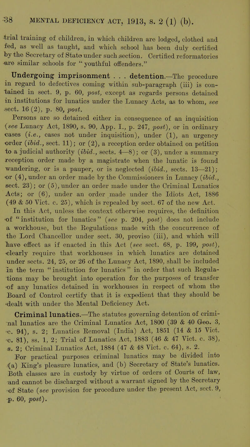 •trial training of children, in which children are lodged, clothed and fed, as well as taught, and which school has been duly certified by the Secretary of State under such isection. Certified reformatories •are similar schools for  youthful offenders. Undergoing: imprisonment . . . detention.—The procedure in regard to defectives coming within sub-paragraph (iii) is con- tained in sect. 9, p. 60, post, except as regards persons detained in institutions for lunatics under the Lunacy Acts, as to whom, see sect. 16 (2), p. 80, post. Persons are so detained either in consequence of an inquisition {see Lunacy Act, 1890, s. 90, App. I., p. 247, post), or in ordinary cases (i.e., cases not under inquisition), under (1), an urgency order (ibid., sect. 11); or (2), a reception order obtained on petition to a judicial authority {ibid., sects. 4—8); or (3), under a summary reception order made by a magistrate when the lunatic is found wandering, or is a pauper, or is neglected (ibid., sects. 13—21); •or (4), under an order made by the Commissioners in Lunacy (ibid., sect. 23); or (5), under an order made under the Criminal Lunatics Acts; or (6), under an order made under the Idiots Act, 1886 (49 & 50 Vict. c. 25), which is repealed by sect. 67 of the new Act. In this Act, unless the context otherwise requires, the definition of  institution for lunatics (see p. 204, post) does not include a workhouse, but the Regulations made with the concurrence of the Lord Chancellor under sect. 30, proviso (iii), and which will liave effect as if enacted in this Act (see sect. 68, p. 199, post), ■clearly require that workhouses in which lunatics are detained under sects. 24, 25, or 26 of the Lunacy Act, 1890, shall be included in the term  institution for lunatics  in order that such Regula- tions may be brought into operation for the purposes of transfer of any lunatics detained in workhouses in respect of whom the Board of Control certify that it is expedient that they should be 'dealt with under the Mental Deficiency Act. Criminal lunatics.—The statutes governing detention of crimi- nal lunatics are the Criminal Lunatics Act, 1800 (39 & 40 Geo. 3, c. 94), s. 2; Lunatics Removal (India) Act, 1851 (14 & 15 Vict. 'C. 81), ss. 1, 2; Trial of Lunatics Act, 1883 (46 & 47 Vict. c. 38), s. 2; Criminal Lunatics Act, 1884 (47 & 48 Vict. c. 64), s. 2. For practical purposes criminal lunatics may be divided into '(a) King's pleasure lunatics, and (b) Secretary of State's lunatics. Both classes are in custody by virtue of orders of Courts of law, und cannot be discharged without a warrant signed by the Secretary ■of State (see provision for procedure under the present Act, sect. 9, p. 60, post).