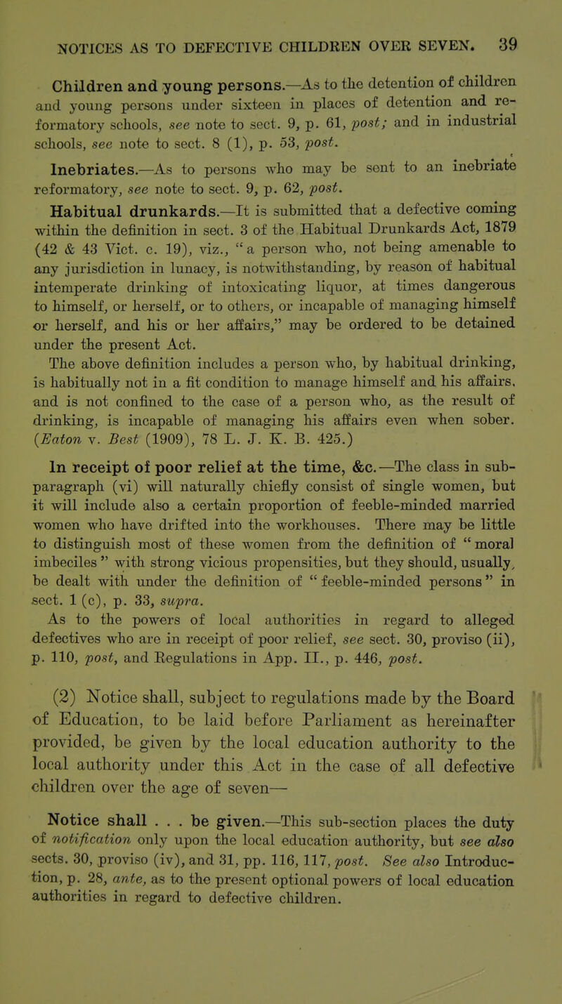 Children and young persons—As to the detention of children and young persons under sixteen in places of detention and re- formatory schools, see note to sect. 9, p. 61, post; and in industrial schools, see note to sect. 8 (1), p. 53, post. c Inebriates.—As to persons who may be sent to an inebriate reformatory, see note to sect. 9, p. 62, post. Habitual drunkards.—It is submitted that a defective coming within the definition in sect. 3 of the Habitual Drunkards Act, 1879 (42 & 43 Vict. c. 19), viz., a person who, not being amenable to any jurisdiction in lunacy, is notwithstanding, by reason of habitual intemperate drinking of intoxicating liquor, at times dangerous to himself, or herself, or to others, or incapable of managing himself or herself, and his or her affairs, may be ordered to be detained under the present Act. The above definition includes a person who, by habitual drinking, is habitually not in a fit condition to manage himself and his affairs, and is not confined to the case of a person who, as the result of drinking, is incapable of managing his affairs even when sober. {Eaton V. Best (1909), 78 L. J. K. B. 425.) In receipt of poor relief at the time, &c. —The class in sub- paragraph (vi) will naturally chiefly consist of single women, but it will include also a certain proportion of feeble-minded married women who have drifted into the workhouses. There may be little to distinguish most of these women from the definition of  moral imbeciles  with strong vicious propensities, but they should, usually, be dealt with under the definition of  feeble-minded persons in sect. 1 (c), p. 33, supra. As to the powers of local authoi'ities in regard to alleged defectives who are in receipt of poor relief, see sect. 30, proviso (ii), p. 110, post, and Eegulations in App. II., p. 446, post. (2) Notice shall, subject to regulations made by the Board of Education, to be laid before Parliament as hereinafter provided, be given by the local education authority to the local authority under this Act in the case of all defective children over the age of seven— Notice shall ... be given.—This sub-section places the duty of notification only upon the local education authority, but see also sects. 30, proviso (iv), and 31, pp. 116,117, post. See also Introduc- tion, p. 28, ante, as to the present optional powers of local education authorities in regard to defective children.