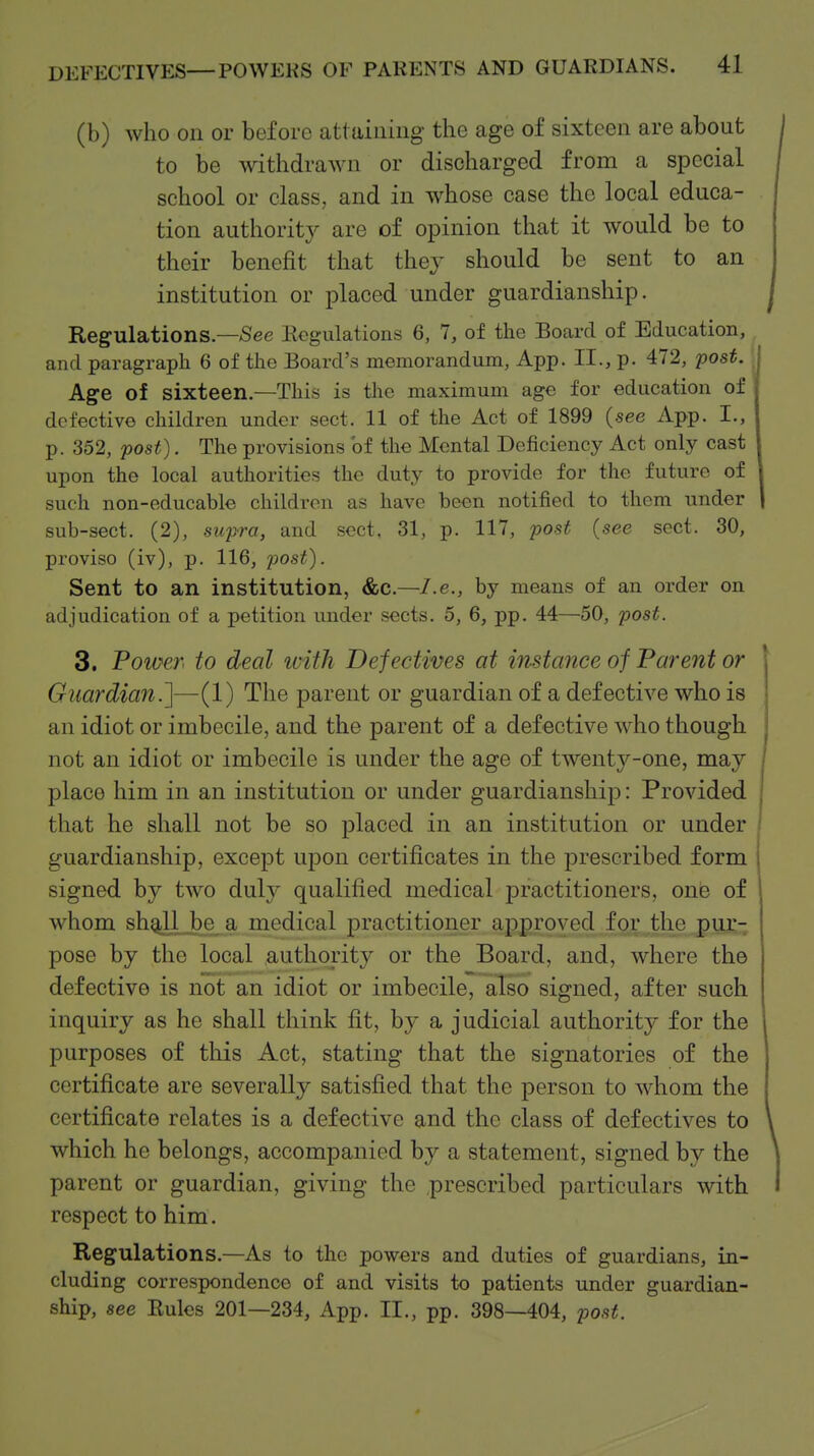 (b) who on or before attaining the age of sixteen are about j to be withdrawn or discharged from a special school or class, and in whose case the local educa- tion authority are of opinion that it would be to their benefit that they should be sent to an institution or placed under guardianship. Regulations—See Eogulations 6, 7, of the Board of Education, and paragraph 6 of the Board's memorandum, App. II., p. 472, post. I Age of sixteen.—This is the maximum age for education of defective children under sect. 11 of the Act of 1899 (see App. I., p. 352, post). The provisions of the Mental Deficiency Act only cast upon the local authorities the dut}^ to provide for the future of such non-educable children as have been notified to them under sub-sect. (2), sujjra, and sect. 31, p. 117, post (see sect. 30, proviso (iv), p. 116, post). Sent to an institution, &C.—I.e., by means of an order on adjudication of a petition under sects. 5, 6, pp. 44—50, j^ost. 3. Poioer to deal ivith Defectives at instance of Parent or Guardian.]—(1) The parent or guardian of a defective who is an idiot or imbecile, and the parent of a def ective who though not an idiot or imbecile is under the age of twenty-one, may place him in an institution or under guardianship: Provided that he shall not be so placed in an institution or under ' guardianship, except upon certificates in the prescribed form j signed by two duly qualified medical practitioners, onie of whom shgll J)e a medical practitioner approved for the pur- pose by the local authority or the Board, and, where the defective is not an idiot or imbecile, also signed, after such inquiry as he shall think fit, hj a judicial authority for the purposes of this Act, stating that the signatories of the certificate are severally satisfied that the person to whom the certificate relates is a defective and the class of defectives to \ which he belongs, accompanied by a statement, signed by the \ parent or guardian, giving the prescribed particulars with 1 respect to him. Regulations.—As to the powers and duties of guardians, in- cluding correspondence of and visits to patients under guardian- ship, see Eules 201—234, App. II., pp. 398—404, post.