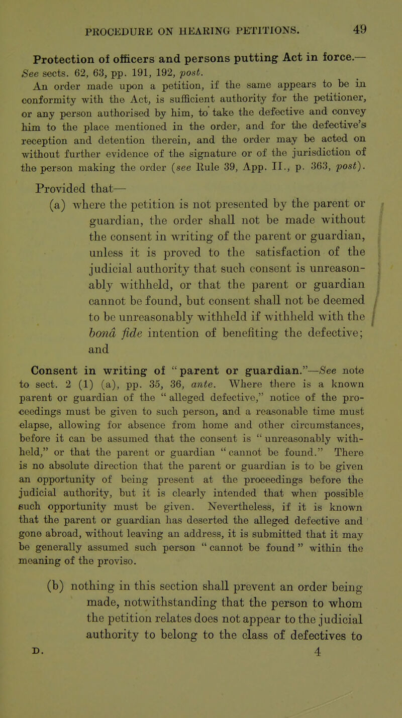 Protection of officers and persons putting Act in force.— See sects. 62, 63, pp. 191, 192, post. An order made upon a petition, if the same appears to be in conformity with the Act, is sufficient authority for the petitioner, or any person authorised by him, to* take the defective and convey him to the place mentioned in the order, and for the defective's reception and detention therein, and the order may be acted on without further evidence of the signature or of the jurisdiction of the person making the order (see Eule 39, App. II., p. 363, post). Provided that— (a) where the petition is not presented by the parent or guardian, the order shall not be made without the consent in writing of the parent or guardian, unless it is proved to the satisfaction of the judicial authority that such consent is unreason- ably withheld, or that the parent or guardian cannot be found, but consent shall not be deemed to be unreasonably withheld if withheld with the bond fide intention of benefiting the defective; and Consent in writing of parent or guardian.—See note to sect. 2 (1) (a), pp. 35, 36, ante. Where there is a known parent or guardian of the  alleged defective, notice of the pro- ceedings must be given to such person, and a reasonable time must elapse, allowing for absence from home and other circumstances, before it can be assumed that the consent is  unreasonably with- held, or that the parent or guardian cannot be found. There is no absolute direction that the parent or guardian is to be given an opportunity of being present at the proceedings before the judicial authority, but it is clearly intended that when possible euch opportunity must be given. Nevertheless, if it is known that the parent or guardian has deserted the alleged defective and gone abroad, without leaving an address, it is submitted that it may be generally assumed such person  cannot be found  within the meaning of the proviso. (b) nothing in this section shall prevent an order being- made, notwithstanding that the person to whom the petition relates does not appear to the judicial authority to belong to the class of defectives to D. 4