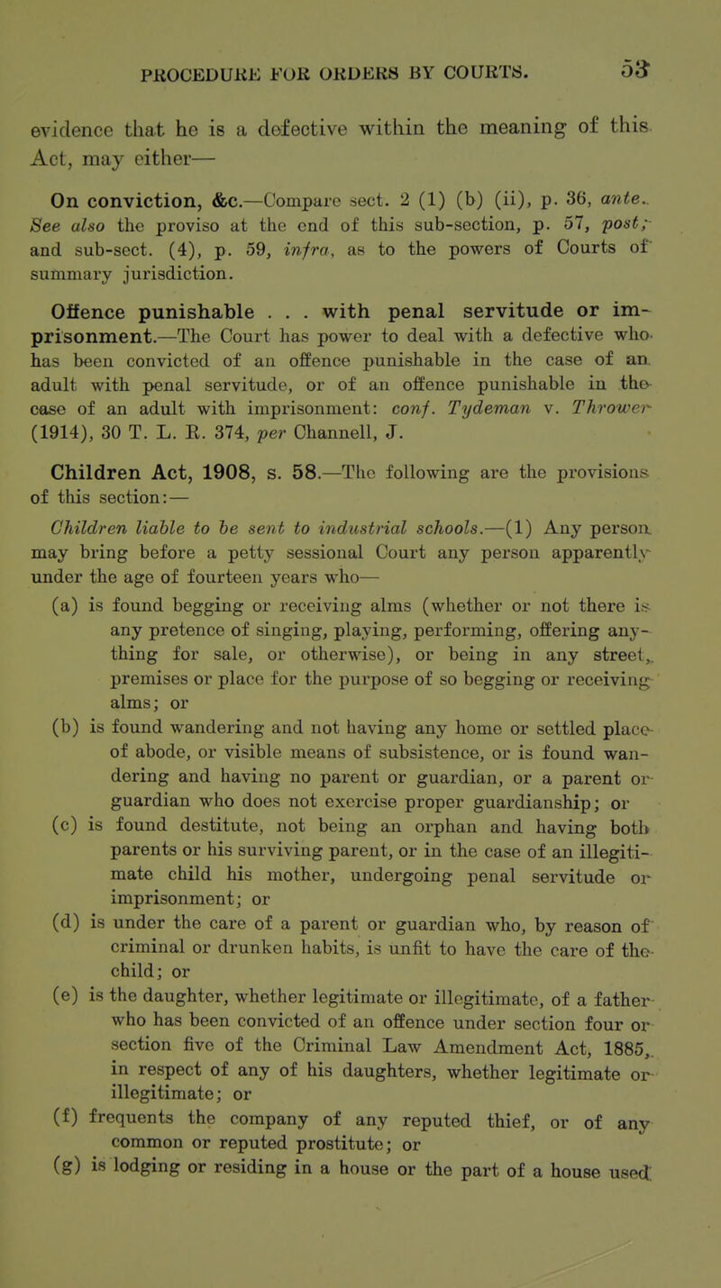 evidence that he is a defective within the meaning of this. Act, may either— On conviction, &c.—Compare sect. 2 (1) (b) (ii), p. 36, ante.. Bee also the proviso at th.o end of this sub-section, p. 57, 'post; and sub-sect. (4), p. 59, infra, as to the powers of Courts of summai'y jurisdiction. Offence punishable . . . with penal servitude or im- prisonment.—The Court has power to deal with a defective who. has been convicted of an offence punishable in the case of an. adult with penal servitude, or of an ofEence punishable in tho- case of an adult with imprisonment: conf. Tydeman v. Thrower (1914), 30 T. L. E. 374, per Channell, J. Children Act, 1908, s. 58.—The following are the provisions of this section: — Children liable to he sent to industrial schools.—(1) Any person, may bring before a petty sessional Court any person apparently under the age of fourteen years who— (a) is found begging or receiving alms (whether or not there i^ any pretence of singing, playing, performing, offering any-^ thing for sale, or otherwise), or being in any street,, premises or place for the purpose of so begging or receiving- alms; or (b) is found wandering and not having any home or settled place of abode, or visible means of subsistence, or is found wan- dering and having no parent or guardian, or a parent or- guardian who does not exercise proper guardianship; or (c) is found destitute, not being an orphan and having both parents or his surviving parent, or in the case of an illegiti- mate child his mother, undergoing penal servitude or imprisonment; or (d) is under the care of a parent or guardian who, by reason of criminal or drunken habits, is unfit to have the care of the- child; or (e) is the daughter, whether legitimate or illegitimate, of a father- who has been convicted of an offence under section four or section five of the Criminal Law Amendment Act, 1885,. in respect of any of his daughters, whether legitimate or- illegitimate; or (f) frequents the company of any reputed thief, or of any common or reputed prostitute; or (g) is lodging or residing in a house or the part of a house used!