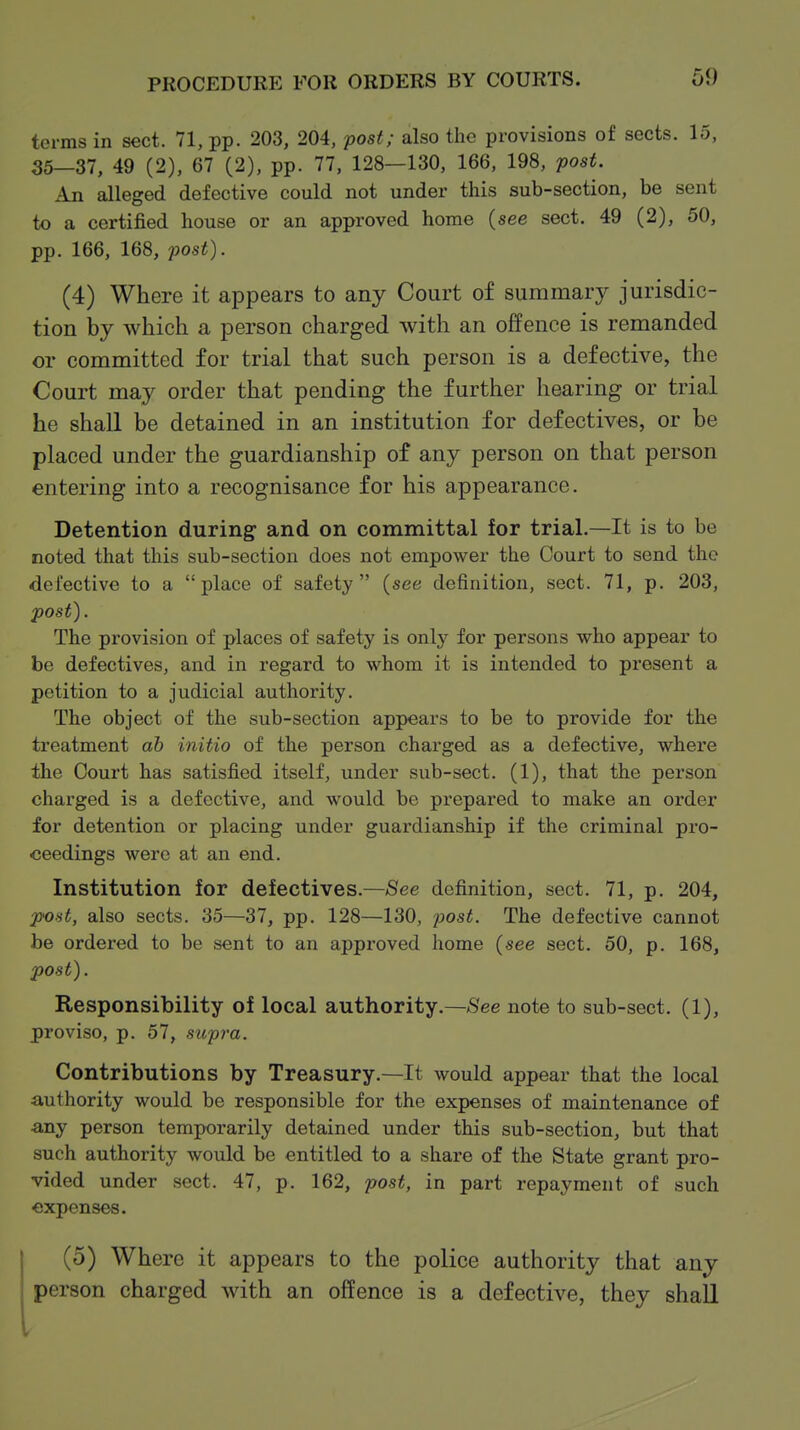 terms in sect. 71, pp. 203, 204, post; also the provisions of sects. 15, 35—37, 49 (2), 67 (2), pp. 77, 128—130, 166, 198, post. An alleged defective could not under this sub-section, be sent to a certified house or an approved home (see sect. 49 (2), 50, pp. 166, 168, post). (4) Where it appears to any Court of summary jurisdic- tion by which a person charged with an offence is remanded or committed for trial that such person is a defective, the Court may order that pending the further hearing or trial he shall be detained in an institution for defectives, or be placed under the guardianship of any person on that person entering into a recognisance for his appearance. Detention during and on committal for trial.—It is to be noted that this sub-section does not empower the Court to send the defective to a place of safety {see definition, sect. 71, p. 203, post). The provision of places of safety is on\y for persons who appear to be defectives, and in regard to whom it is intended to present a petition to a judicial authority. The object of the sub-section appears to be to provide for the treatment ah initio of the person charged as a defective, where the Court has satisfied itself, under sub-sect. (1), that the person charged is a defective, and would be prepared to make an order for detention or placing under guardianship if the criminal pro- ceedings were at an end. Institution for defectives.—See definition, sect. 71, p. 204, post, also sects. 35—37, pp. 128—130, pos^. The defective cannot be ordered to be sent to an approved home (see sect. 50, p. 168, post). Responsibility of local authority,—See note to sub-sect. (1), proviso, p. 57, supra. Contributions by Treasury.—It would appear that the local authority would be responsible for the expenses of maintenance of ■any person temporarily detained under this sub-section, but that such authority would be entitled to a share of the State grant pro- vided under sect. 47, p. 162, post, in part repayment of such expenses, (5) Where it appears to the police authority that any person charged with an offence is a defective, they shall