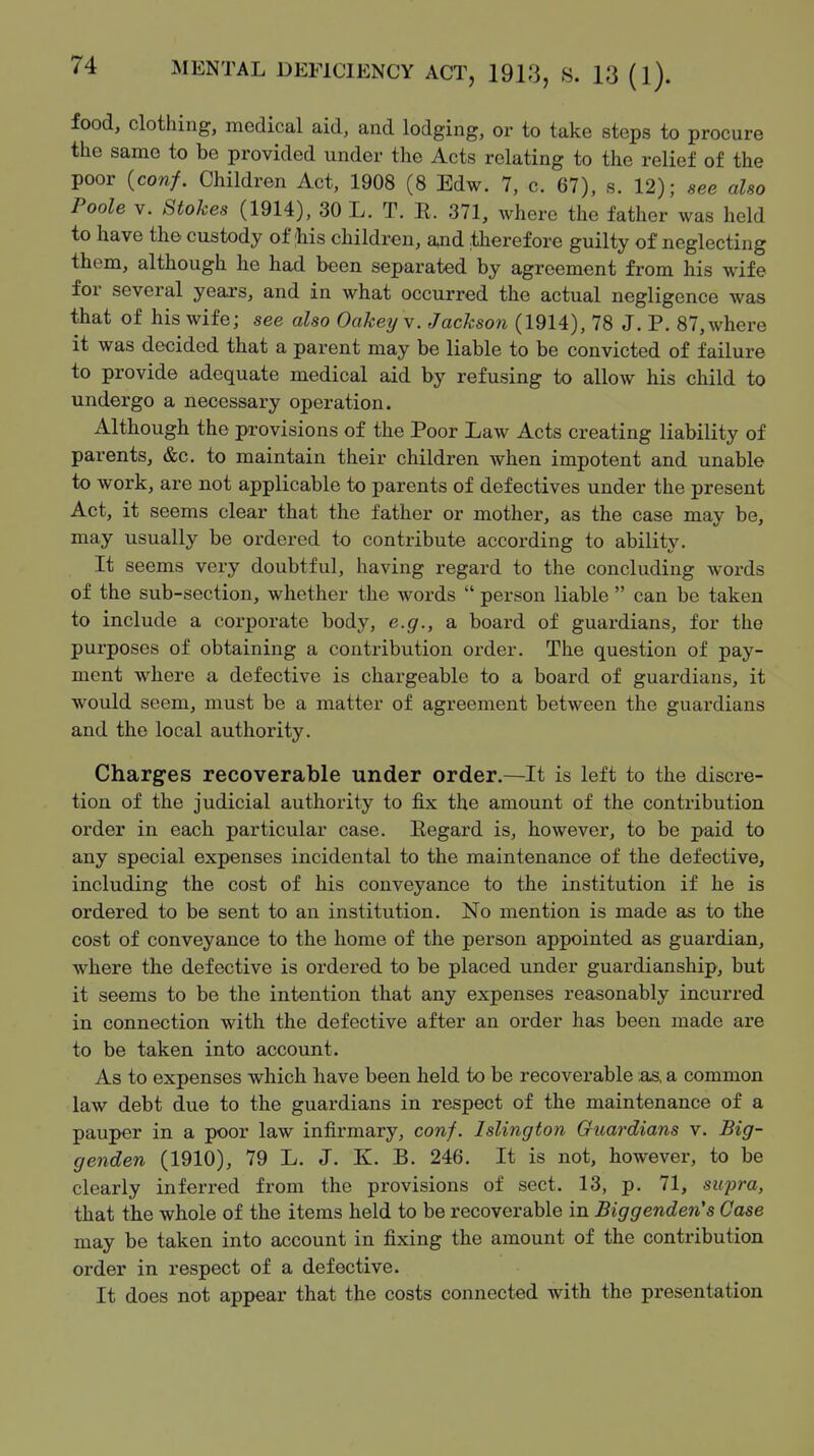 food, clothing, medical aid, and lodging, or to take steps to procure the same to be provided under the Acts relating to the relief of the poor {conf. Children Act, 1908 (8 Edw. 7, c. 67), s. 12); see also Poole V. Stokes (1914), 30 L. T. R. 371, where the father was held to have the custody of :his children, and therefore guilty of neglecting them, although he had been separated by agreement from his wife for several yeai's, and in what occurred the actual negligence was that of his wife; see also Oakey v. Jackson (1914), 78 J. P. 87, where it was decided that a parent may be liable to be convicted of failure to provide adequate medical aid by refusing to allow his child to undergo a necessary operation. Although the provisions of the Poor Law Acts creating liability of parents, &c. to maintain their children when impotent and unable to work, are not applicable to parents of defectives under the present Act, it seems clear that the father or mother, as the case may be, may usually be ordered to contribute according to ability. It seems very doubtful, having regard to the concluding words of the sub-section, whether the words  person liable  can be taken to include a corporate body, e.g., a board of guardians, for the purposes of obtaining a contribution order. The question of pay- ment where a defective is chargeable to a board of guardians, it would seem, must be a matter of agreement between the guardians and the local authority. Charges recoverable under order.—It is left to the discre- tion of the judicial authority to fix the amount of the contribution order in each particular case. Eegard is, however, to be paid to any special expenses incidental to the maintenance of the defective, including the cost of his conveyance to the institution if he is ordered to be sent to an institution. No mention is made as to the cost of conveyance to the home of the person appointed as guardian, where the defective is ordered to be placed under guardianship, but it seems to be the intention that any expenses reasonably incurred in connection with the defective after an order has been made are to be taken into account. As to expenses which have been held to be recoverable ;as, a common law debt due to the guardians in respect of the maintenance of a pauper in a poor law infii-mary, conf. Islington Gliardians v. Big- genden (1910), 79 L. J. K. B. 246. It is not, however, to be clearly inferred from the provisions of sect. 13, p. 71, supra, that the whole of the items held to be recoverable in Biggenden's Case may be taken into account in fixing the amount of the contribution order in respect of a defective. It does not appear that the costs connected with the presentation