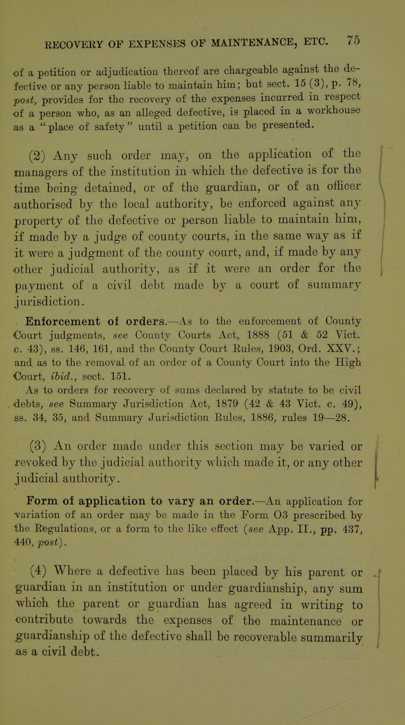of a petition or adjudicatiou thereof are chargeable against the de- fective or any person liable to maintain him; but sect. 15 (3), p. /8, post, provides for the recovery of the expenses incurred in respect of a person who, as an alleged defective, is placed in a workhouse as a place of safety until a petition can be presented. (2) Any such order may, on the application of the managers of the institution in which the defective is for the time being detained, or of the guardian, or of an officer authorised by the local authority, be enforced against any property of the defective or person liable to maintain him, if made by a judge of county courts, in the same way as if it were a judgment of the county court, and, if made by any other judicial authority, as if it were an order for the payment of a civil debt made by a court of summary jurisdiction. Enforcement of orders.—As to the enforcement of County Court judgments, see County Courts Act, 1888 (51 & 52 Vict, c. 43), ss. 146, 161, and the County Court Eules, 1903, Ord. XXV.; and as to the removal of an order of a County Court into the High Oourt, ibid., sect. 151. As to orders for recovery of sums declared by statute to be civil ■debts, see Summary Jurisdiction Act, 1879 (42 & 43 Vict. c. 49), 6S. 34, 35, and Summary Jurisdiction Rules, 1886, rules 19—28. (3) An order made under this section may be varied or revoked by the judicial authority which made it, or any other judicial authority. Form of application to vary an order.—An application for variation of an order may be made in the Porm 03 prescribed by the Regulations, or a form to the like effect (see App. II., pp. 437, 440, 'post). (4) Where a defective has been placed by his parent or guardian in an institution or under guardianship, any sum which the parent or guardian has agreed in writing to contribute towards the expenses of the maintenance or guardianship of the defective shall be recoverable summarily as a civil debt.
