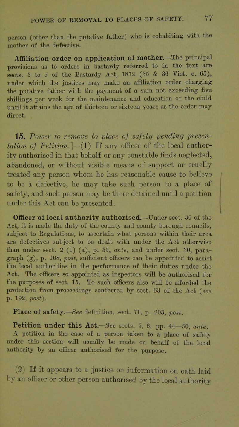 POWER OF REMOVAL TO PLACES OF SAFETY. person (other than the putative father) who is cohabiting with the mother of the defective. Affiliation order on application of mother.—The principal provisions as to orders in bastardy referred to in the text are sects. 3 to 5 of the Bastardy Act, 1872 (35 & 36 Vict. c. 65), under which the justices may make an affiliation order charging the putative father with the payment of a sum not exceeding five shillings per week for the maintenance and education of the child until it attains the age of thirteen or sixteen years as the order may direct. 15. Poiver to remove to place of safety pending p^'esen- tation of Petition.]—(1) If any officer of the local author- ity authorised in that behalf or anj^ constable finds neglected, abandoned, or mthout visible means of suj)port or cruelly treated any person whom he has reasonable cause to believe to be a defective, he 'may take such person to a j)laco of safety, and such person may be there detained until a petition under this Act can be presented. Officer of local authority authorised.—Under sect. 30 of the Act, it is made the duty of the county and county borough councils, subject to Eegulations, to ascertain what persons within their area are defectives subject to be dealt with under the Act otherwise than under sect. 2 (1) (a), p. 35, ante, and under sect. 30, para- graph (g), p. 108, post, sufficient officers can be appointed to assist the local authorities in the performance of their duties under the Act. The officers so appointed as inspectors will be authorised for the purposes of sect. 15. To such officers also will be afforded the protection from proceedings conferred by sect. 63 of the Act (see p. 192, 2305^). Place of safety.—;See definition, sect. 71, p. 203, post. Petition under this Act.—;See sects. 5, 6, pp. 44—50, ante. A petition in the case of a person taken to a place of safety under this section will usually be made on behalf of the local authority by an officer authorised for the purpose. (2) If it appears to a justice on information on oath laid by an officer or other person authorised by the local authority